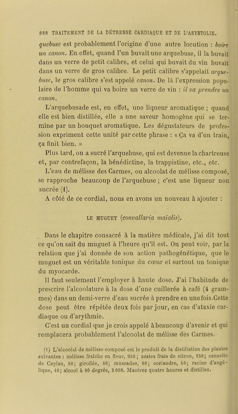 quebuse est probablement l'origine d'une autre locution : boire un canon. En effet, quand l'un buvait une arquebuse, il la buvait dans un verre de petit calibre, et celui qui buvait du vin buvait dans un verre de gros calibre. Le petit calibre s'appelait arque- buse, le gros calibre s'est appelé canon. De là l'expression popu- laire de l'homme qui va boire un verre de vin : il va prendre un canon. L'arquebusade est, en effet, une liqueur aromatique ; quand elle est bien distillée, elle a une saveur homogène qui se ter- mine par un bouquet aromatique. Les dégustateurs de profes- sion expriment cette unité par cette phrase : « Ça va d'un train, ça finit bien. » Plus tard, on a sucré l'arquebuse, qui est devenue la chartreuse et, par contrefaçon, la bénédictine, la trappistine, etc., etc. L'eau de mélisse des Carmes, ou alcoolat de mélisse composé, se rapproche beaucoup de l'arquebuse ; c'est une liqueur non sucrée (1). A côté de ce cordial, nous en avons un nouveau à ajouter : le muguet (convallaria maïalis). Dans le chapitre consacré à la matière médicale, j'ai dit tout ce qu'on sait du muguet à l'heure qu'il est. On peut voir, par la relation que j'ai donnée de son action pathogénétique, que le muguet est un véritable tonique du cœur et surtout un tonique du myocarde. 11 faut seulement l'employer à haute dose. J'ai l'habitude de prescrire l'alcoolature à la dose d'une cuillerée à café (4 gram- mes) dans un demi-verre d'eau sucrée à prendre en unefois.Cette close peut être répétée deux fois par jour, en cas d'ataxie car- diaque ou d'arythmie. C'est un cordial que je crois appelé à beaucoup d'avenir et qui remplacera probablement l'alcoolat de mélisse des Carmes. (I) L'alcoolat de mélisse composé est le produit de la distillation des plantes suivantes : mélisse fraîche en fleur, 900 ; zestes frais de citron, 150; cannelle de Ceylan, 80; giroflée, 80; muscades, 80; coriandre, 40; racine d'angé- liquc, /|0; alcool h 80 degrés, 5 000. Macérez quatre heures et distillez.