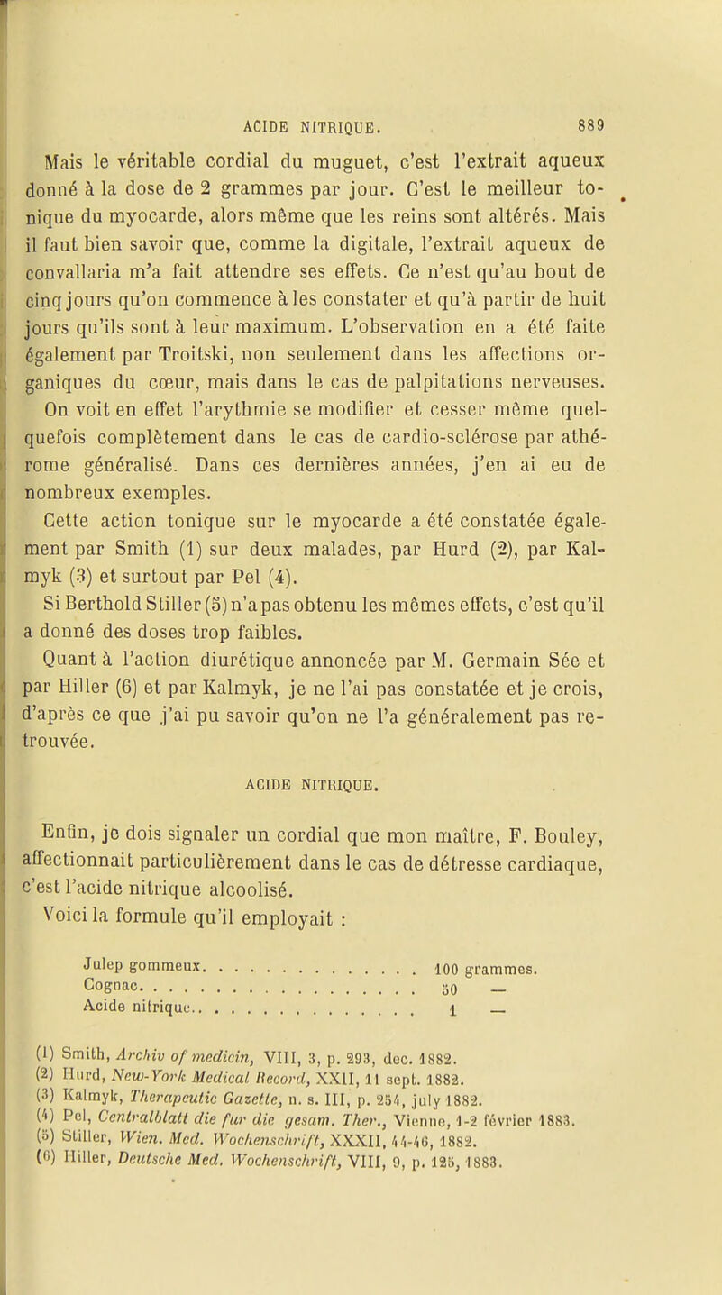 Mais le véritable cordial du muguet, c'est l'extrait aqueux donné à la dose de 2 grammes par jour. C'est le meilleur to- nique du myocarde, alors môme que les reins sont altérés. Mais il faut bien savoir que, comme la digitale, l'extrait aqueux de convallaria m'a fait attendre ses effets. Ce n'est qu'au bout de cinq jours qu'on commence aies constater et qu'à partir de huit jours qu'ils sont à leur maximum. L'observation en a été faite également par Troitski, non seulement dans les affections or- ganiques du cœur, mais dans le cas de palpitations nerveuses. On voit en effet l'arythmie se modifier et cesser même quel- quefois complètement dans le cas de cardio-sclérose par athé- rome généralisé. Dans ces dernières années, j'en ai eu de nombreux exemples. Cette action tonique sur le myocarde a été constatée égale- ment par Smith (1) sur deux malades, par Hurd (2), par Kal- myk (3) et surtout par Pel (4). Si Berthold Stiller (5)n'apas obtenu les mêmes effets, c'est qu'il a donné des doses trop faibles. Quant à l'action diurétique annoncée par M. Germain Sée et par Hiller (6) et par Kalmyk, je ne l'ai pas constatée et je crois, d'après ce que j'ai pu savoir qu'on ne l'a généralement pas re- trouvée. Enfin, je dois signaler un cordial que mon maître, F. Bouley, affectionnait particulièrement dans le cas de détresse cardiaque, c'est l'acide nitrique alcoolisé. Voici la formule qu'il employait : (1) Smith, Archiv of medicin, VIII, 3, p. 293, dcc. 1882. (2) Hurd, New-York Médical Record, XXII, IL sept. 1882. (3) Kalmyk, Thcrapeutic Gazette, n. s. III, p. 254, july 1882. ('•) Pel, Centralblatt die fur die gesam. Ther., Vienne, 1-2 février 1883. (5) Sliller, Wien. Med. Wochenschrift, XXXII, 44-46, 1882. (6) lliller, Deutsche Med. Wochenschrift, VIII, 9, p. 125, 1S83. ACIDE NITRIQUE. Julep gommeux 100 grammes. 50 — 1 — Cognac. . . . Acide nitrique