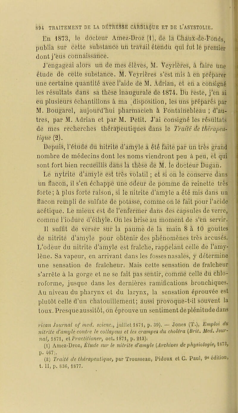 Ën 1873, le docteur Amez-Droz (1), de là ChaUx-de-Fonds, publia sur Cette substance tin travail étendu qui fut le premier dont j'eus connaissance. J'engageai alors un de mes élèves, M. Veyrières, à faire une étude de cette substance. M. Veyrières s'est mis à en préparer une certaine quantité avec l'aide de M. Adrian, et en a consigné les résultats dans sa tbèse inaugurale de 1874. Du reste, j'en ai eu plusieurs échantillons à ma . disposition, les uns préparés par M. BoUgarel, aujourd'hui pharmacien à Fontainebleau ; d'au- tres, par M. Adrian et par M. Petit. J'ai consigné les résultats de mes recherches thérapeutiques dans le Traité de thérapeu- tique (2). Depuis, l'étude du nitrite d'amyle a été faite par iin très grand nombre de médecins dont les noms viendront peu à peu, et qui sont fort bien recueillis dans la thèse de M. le docteur Dugan. Le nytrite d'amyle est très volatil ; et si on le conserve dans un flacon, il s'en échappe Une odeur de pomme de reinette très forte; à plus forte raison, si le nitrite d'amyle a été mis dans un flacon rempli de sulfate de potasse, comme on le fait pour l'acide acétique. Le mieUx est de l'enfermer clans des capsules de verre, comme l'iodùre d'éthylé. On les brise au moment de s'en servir. Il suffit de verser slir la paume de la main 8 à 10 gouttes de nitrite d'amyle pour obtenir des phénomènes très accusés. L'odeur du nitrite d'amyle est fraîche, rappelant celle de l'amy- lène. Sa vapeur, en arrivant dans les fosses nasales, y détermine une sensation de fraîcheur. Mais celte sensation de fraîcheur s'arrête à la gorge et ne se fait pas sentir, comme celle du chlo- roforme, jusque clans les dernières ramifications bronchiques. Au niveau du pharynx et du larynx, la sensation éprouvée est plutôt celle d'un chatouillement; aussi provoque-t-il souvent la toux. Presque aussitôt, on éprouve un sentiment deplénitude dans rican Journal of med. scienc, juillet 1871, p. 39). — Jones (T.), Emploi du nitrite d'amyle contre te collapsus et les crampes du choléra (Brit. Med. Jour- nal, 1871, et Practilioner, oct. 1871, p. 213). (1) Amez-Droz, Élude sur le nitrite d'amyle (Archives de physiologie, 1S73, p. /.67;. (2) Traité de thérapeutique, par Trousseau, Pidoux et G. Paul, 9e édition, t. II, p. 83C, 1877.