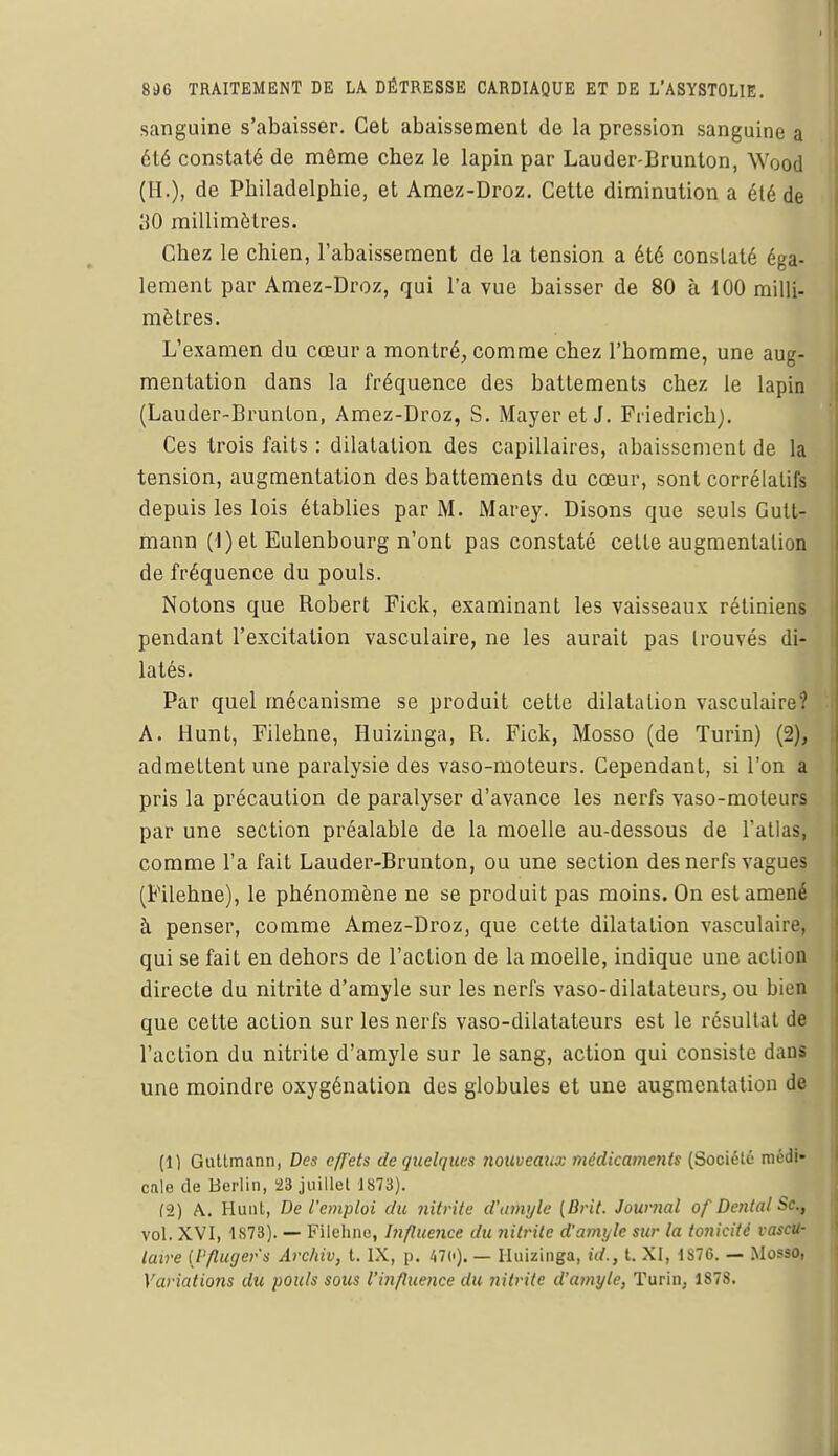 sanguine s'abaisser. Cet abaissement de la pression sanguine a été constaté de même chez le lapin par Lauder-Brunton, Wood (H.), de Philadelphie, et Amez-Droz. Cette diminution a été de 30 millimètres. Chez le chien, l'abaissement de la tension a été constaté éga- lement par Amez-Droz, qui l'a vue baisser de 80 à 100 milli- mètres. L'examen du cœur a montré, comme chez l'homme, une aug- mentation dans la fréquence des battements chez le lapin (Lauder-Brunton, Amez-Droz, S. Mayeret J. Friedrich). Ces trois faits : dilatation des capillaires, abaissement de la tension, augmentation des battements du cœur, sont corrélatifs depuis les lois établies par M. Marey. Disons que seuls Gutt- mann (1) et Eulenbourg n'ont pas constaté cette augmentation de fréquence du pouls. Notons que Robert Fick, examinant les vaisseaux rétiniens pendant l'excitation vasculaire, ne les aurait pas trouvés di- latés. Par quel mécanisme se produit cette dilatation vasculaire? A. Hunt, Filehne, Huizinga, R. Fick, Mosso (de Turin) (2), admettent une paralysie des vaso-moteurs. Cependant, si l'on a pris la précaution de paralyser d'avance les nerfs vaso-moteurs par une section préalable de la moelle au-dessous de l'atlas, comme l'a fait Lauder-Brunton, ou une section des nerfs vagues (Filehne), le phénomène ne se produit pas moins. On est amené à penser, comme Amez-Droz, que cette dilatation vasculaire, qui se fait en dehors de l'action de la moelle, indique une action directe du nitrite d'amyle sur les nerfs vaso-dilatateurs, ou bien que cette action sur les nerfs vaso-dilatateurs est le résultat de l'action du nitrite d'amyle sur le sang, action qui consiste dans une moindre oxygénation des globules et une augmentation de (1) Guttmann, Des c/J'ets de quelques nouveaux médicaments (Société médi- cale de Berlin, 23 juillet 1873). (2) A.. Hunt, De l'emploi du nitrite d'amyle (Brit. Journal of Dental Se., vol. XVI, 1S73). — Filehne, Influence du ?iilrite d'amyle sur la tonicité vascu- laire (l'flugers Archiv, t. IX, p. 47c). — Huizinga, id., t. XI, 1S7G. — Mosso, Variatioîis du pouls sous l'influence du nitrite d'amyle, Turin, 187S.