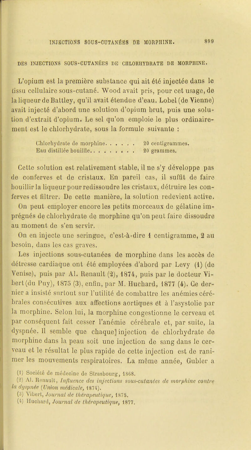 INJECTIONS SOUS-CUTANÉES DE MORPHINE. 809 DES INJECTIONS SOUS-CUTANÉES DE CHLORHYDRATE DE MORPHINE. L'opium est la première substance qui ait été injectée dans le tissu cellulaire sous-cutané. Wood avait pris, pour cet usage, de la liqueur de Battley, qu'il avait étendue d'eau. Lobel (de Vienne) avait injecté d'abord une solution d'opium brut, puis une solu- tion d'extrait d'opium. Le sel qu'on emploie le plus ordinaire- ment est le chlorhydrate, sous la formule suivante : Chlorhydrate de morphine 20 centigrammes. Eau distillée bouillie 20 grammes. Cette solution est relativement stable, il ne s'y développe pas de conferves et de cristaux. En pareil cas, il suffit de faire bouillir la liqueur pour redissoudre les cristaux, détruire les con- ferves et filtrer. De cette manière, la solution redevient active. On peut employer encore les petits morceaux de gélatine im- prégnés de chlorhydrate de morphine qu'on peut faire dissoudre au moment de s'en servir. On en injecte une seringue, c'est-à-dire 1 centigramme, 2 au besoin, dans les cas graves. Les injections sous-cutanées de morphine dans les accès de détresse cardiaque ont été employées d'abord par Levy (1) (de Venise), puis par Al. Renault (2), 1874, puis par le docteur Vi- bert(du Puy), 1875 (3), enfin, par M. Huchard, 1877 (4). Ce der- nier a insisté surtout sur l'utilité de combattre les anémies céré- brales consécutives aux affections aortiques et à l'asystolie par la morphine. Selon lui, la morphine congestionne le cerveau et par conséquent fait cesser l'anémie cérébrale et, par suite, la dyspnée. 11 semble que chaque] injection de chlorhydrate de morphine dans la peau soit une injection de sang dans le cer- veau et le résultat le plus rapide de cette injection est de rani- mer les mouvements respiratoires. La môme année, Gubler a (I) Société de médecine de Strasbourg, 1868. (-2) Al. Renault, Influence des injections sous-cutanées de morphine contre la dyspnée [Union médicale, 187'.). (•S) Vibert, Journal de thérapeutique, 1N75. Ci) Huchard, Journal de thérapeutique, 1877.