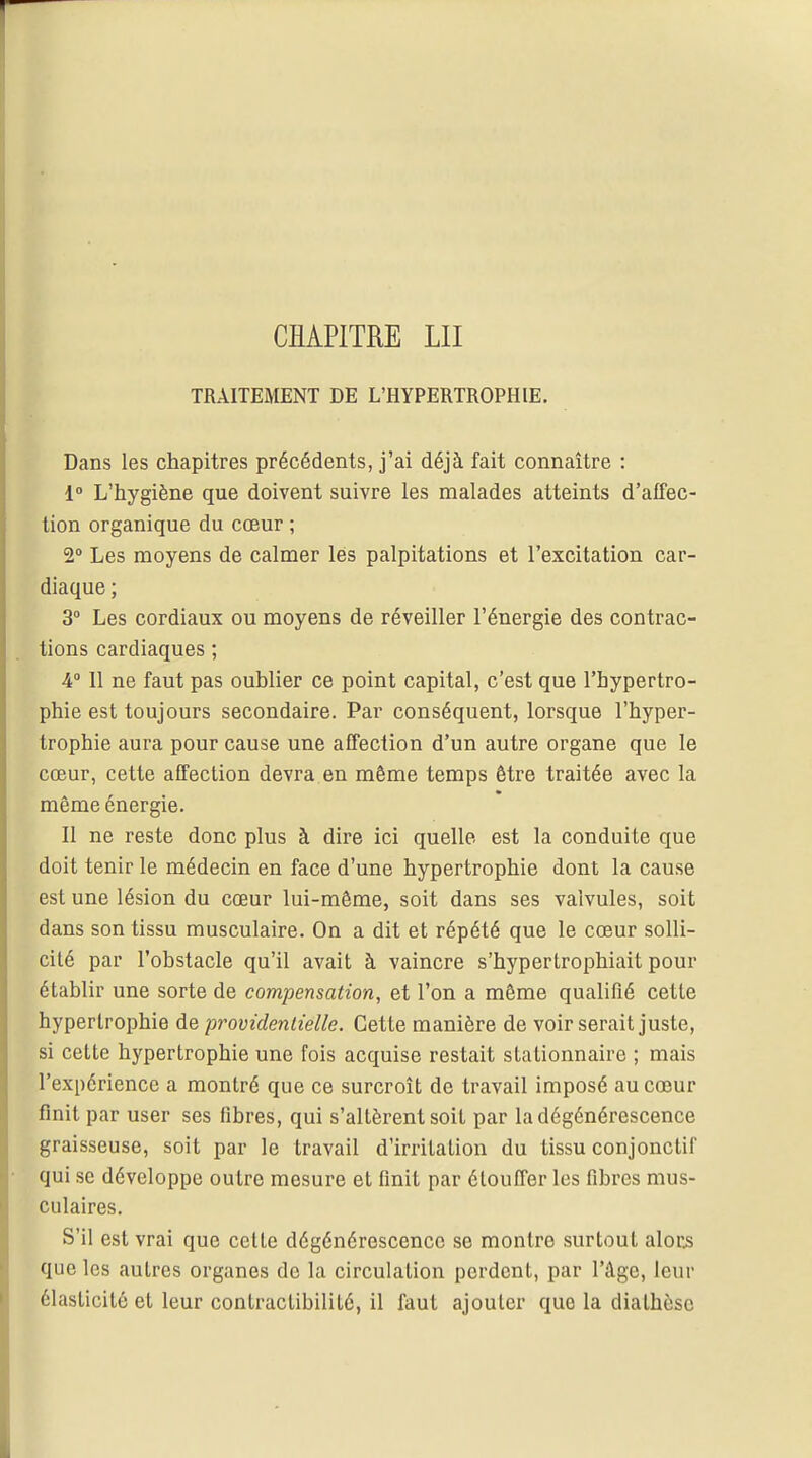 TRAITEMENT DE L'HYPERTROPHIE. Dans les chapitres précédents, j'ai déjà fait connaître : 1° L'hygiène que doivent suivre les malades atteints d'affec- tion organique du cœur ; 2° Les moyens de calmer lés palpitations et l'excitation car- diaque ; 3° Les cordiaux ou moyens de réveiller l'énergie des contrac- tions cardiaques ; 4° Il ne faut pas oublier ce point capital, c'est que l'hypertro- phie est toujours secondaire. Par conséquent, lorsque l'hyper- trophie aura pour cause une affection d'un autre organe que le cœur, cette affection devra en même temps être traitée avec la même énergie. Il ne reste donc plus à dire ici quelle est la conduite que doit tenir le médecin en face d'une hypertrophie dont la cause est une lésion du cœur lui-même, soit dans ses valvules, soit dans son tissu musculaire. On a dit et répété que le cœur solli- cité par l'obstacle qu'il avait à vaincre s'hypertrophiait pour établir une sorte de compensation, et l'on a même qualifié cette hypertrophie de providentielle. Cette manière de voir serait juste, si cette hypertrophie une fois acquise restait stationnaire ; mais l'expérience a montré que ce surcroît de travail imposé au cœur finit par user ses fibres, qui s'altèrent soit par la dégénérescence graisseuse, soit par le travail d'irritation du tissu conjonctif qui se développe outre mesure et finit par étouffer les fibres mus- culaires. S'il est vrai que cette dégénérescence se montre surtout alors que les autres organes de la circulation perdent, par l'âge, leur élasticité et leur contractibililé, il faut ajouter que la dialhèse
