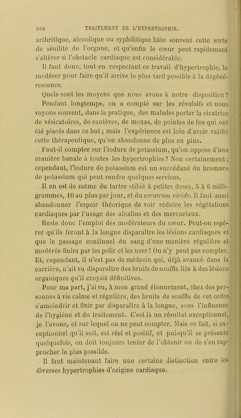 arthritique, alcoolique ou syphilitique hâte souvent cette sorte de sénilité de l'organe, et qu'enfin le cœur peut rapidement s'altérer si l'ohstacle cardiaque est considérable. Il faut donc, tout en respectant ce travail d'hypertrophie, le modérer pour faire qu'il arrive le plus tard possible à la dégéné- rescence. Quels sont les moyens que nous avons à notre disposition? Pendant longtemps, on a compté sur les révulsifs et nous voyons souvent, dans la pratique, des malades porter la cicatrice de vésicatoires, de cautères, de moxas, de pointes de feu qui ont été placés dans ce but; mais l'expérience est loin d'avoir ratifié cette thérapeutique, qu'on abandonne de plus en plus. Faut-il compter sur l'iodure de potassium, qu'on oppose d'une manière banale à toutes les hypertrophies? Non certainement; cependant, l'iodure de potassium est un succédané du bromure de potassium qui peut rendre quelques services. Il en est de même du tartre stibié à petites doses, 5 à 6 milli- grammes, 10 au plus par jour, et duveratrum viride. Il faut aussi abandonner l'espoir théorique de voir réduire les végétations cardiaques par l'usage des alcalins et des mercuriaux. Reste donc l'emploi des modérateurs du cœur. Peut-on espé- rer qu'ils feront à la longue disparaître les lésions cardiaques et que le passage continuel du sang d'une manière régulière et modérée finira par les polir et les user? On n'y peut pas compter. Et, cependant, il n'est pas de médecin qui, déjà avancé dans la carrière, n'ait vu disparaître des bruits de souffle liés à des lésions organiques qu'il croyait définitives. Pour ma part, j'ai vu, à mon grand étonnement, chez des per-i sonnes à vie calme eL régulière, des bruits de souffle de cet ordre s'amoindrir et finir par disparaître à la longue, sous l'influence do l'hygiène et du traitement. C'est là un résultat exceptionnel] je l'avoue, et sur lequel on ne peut compter. Mais ce fait, si ex- ceptionnel qu'il soit, est réel et positif, et puisqu'il se présente quelquefois, on doit toujours tenter de l'obtenir ou de s'en rap- procher le plus possible. 11 faut maintenant faire une certaine distinction entre les diverses hypertrophies d'origine cardiaque.