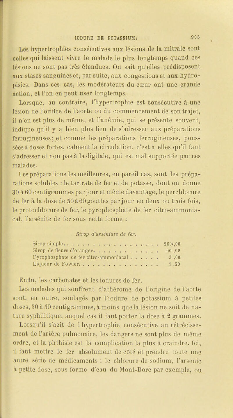 IODURE DE POTASSIUM. Los hypertrophies consécutives aux lésions de la mitralo sont celles qui laissent vivre le malade le plus longtemps quand ces lésions ne sont pas très étendues. On sait qu'elles prédisposent aux stases sanguines et, par suite, aux congestions et aux hydro- pisies. Dans ces cas, les modérateurs du cœur ont une grande action, et l'on en peut user longtemps. Lorsque, au contraire, l'hypertrophie est consécutive à une lésion de l'orifice de l'aorte ou du commencement de son trajet, il n'en est plus de même, et l'anémie, qui se présente souvent, indique qu'il y a bien plus lieu de s'adresser aux préparations ferrugineuses; et comme les préparations ferrugineuses, pous- sées à doses fortes, calment la circulation, c'est à elles qu'il faut s'adresser et non pas à la digitale, qui est mal supportée par ces malades. Les préparations les meilleures, en pareil cas, sont les prépa- rations solubles : le tartrate de fer et de potasse, dont on donne 30 à 60 centigrammes par jour et môme davantage, le perchlorure de fer à la dose de 50 à 60 gouttes par jour en deux ou trois fois, le protochlorure de fer, le pyrophosphate de fer citro-ammonia- cal, l'arsénite de fer sous cette forme : Entin, les carbonates et les iodures de fer. Les malades qui souffrent d'athérome de l'origine de l'aorte sont, en outre, soulagés par l'iodure de potassium à petites doses, 30 à 50 centigrammes, h moins que la lésion ne soit de na- ture syphilitique, auquel cas il faut porter la dose à 2 grammes. Lorsqu'il s'agit de l'hypertrophie consécutive au rétrécisse- ment de l'artère pulmonaire, les dangers ne sont plus de môme ordre, et la phthisie est la complication la plus à craindre. Ici, il faut mettre le fer absolument de côté et prendre toute une autre série de médicaments : le chlorure de sodium, l'arsenic à petite dose, sous forme d'eau du Mont-Dore par exemple, ou Sirop d'arséniate de fer. Sirop simple Sirop de fleurs d'orauger Pyrophosphate de fer citro-ammoniacal Liqueur de Fowler 260e,00 60 ,00 3 ,00 \ ,50