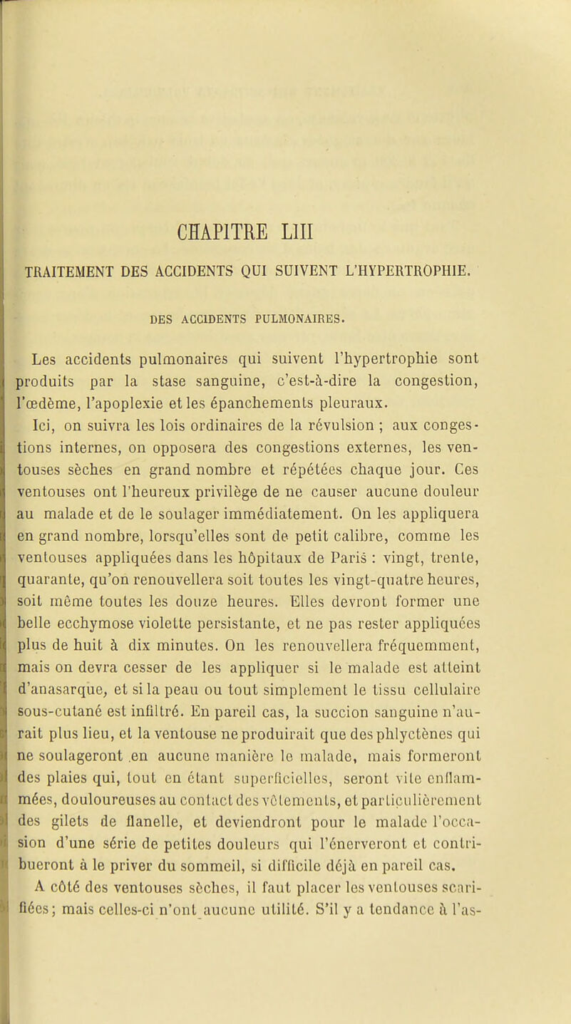 TRAITEMENT DES ACCIDENTS QUI SUIVENT L'HYPERTROPHIE. DES ACCIDENTS PULMONAIRES. Les accidents pulmonaires qui suivent l'hypertrophie sont produits par la stase sanguine, c'est-à-dire la congestion, l'œdème, l'apoplexie et les épanchements pleuraux. Ici, on suivra les lois ordinaires de la révulsion ; aux conges- tions internes, on opposera des congestions externes, les ven- touses sèches en grand nombre et répétées chaque jour. Ces ventouses ont l'heureux privilège de ne causer aucune douleur au malade et de le soulager immédiatement. On les appliquera en grand nombre, lorsqu'elles sont de petit calibre, comme les ventouses appliquées dans les hôpitaux de Paris : vingt, trente, quarante, qu'on renouvellera soit toutes les vingt-quatre heures, soit même toutes les douze heures. Elles devront former une belle ecchymose violette persistante, et ne pas rester appliquées plus de huit à dix minutes. On les renouvellera fréquemment, mais on devra cesser de les appliquer si le malade est atteint d'anasarque, et si la peau ou tout simplement le tissu cellulaire sous-cutané est infiltré. En pareil cas, la succion sanguine n'au- rait plus lieu, et la ventouse ne produirait que des phlyctènes qui ne soulageront .en aucune manière le malade, mais formeront des plaies qui, tout en étant superficielles, seront vite enflam- mées, douloureuses au contact des vêlements, et particulièrement des gilets de flanelle, et deviendront pour le malade l'occa- sion d'une série de petites douleurs qui l'énerveronl et contri- bueront à le priver du sommeil, si difficile déjà en pareil cas. A côté des ventouses sèches, il faut placer les venlouses scari- fiées; mais celles-ci n'ont aucune utilité. S'il y a tendance à l'as-
