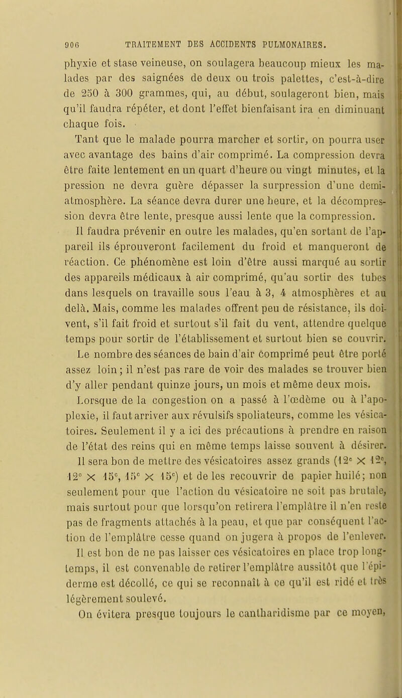 phyxie et stase veineuse, on soulagera beaucoup mieux les ma- lades par des saignées de deux ou trois palettes, c'est-à-dire de 250 à 300 grammes, qui, au début, soulageront bien, mais qu'il faudra répéter, et dont l'effet bienfaisant ira en diminuant chaque fois. • Tant que le malade pourra marcher et sortir, on pourra user avec avantage des bains d'air comprimé. La compression devra être faite lentement en un quart d'heure ou vingt minutes, et la pression ne devra guère dépasser la surpression d'une demi- atmosphère. La séance devra durer une heure, et la décompres- sion devra être lente, presque aussi lente que la compression. Il faudra prévenir en outre les malades, qu'en sortant de l'ap- pareil ils éprouveront facilement du froid et manqueront de réaction. Ce phénomène est loin d'être aussi marqué au sortir des appareils médicaux à air comprimé, qu'au sortir des tubes dans lesquels on travaille sous l'eau à 3, 4 atmosphères et au delà. Mais, comme les malades offrent peu de résistance, ils doi- vent, s'il fait froid et surtout s'il fait du vent, attendre quelque temps pour sortir de l'établissement et surtout bien se couvrir. Le nombre des séances de bain d'air comprimé peut être porté assez loin ; il n'est pas rare de voir des malades se trouver bien d'y aller pendant quinze jours, un mois et même deux mois. Lorsque de la congestion on a passé à l'œdème ou à l'apo- plexie, il faut arriver aux révulsifs spoliateurs, comme les vésica- toires. Seulement il y a ici des précautions à prendre en raison de l'état des reins qui en même temps laisse souvent à désirer. 11 sera bon de mettre des vésicatoires assez grands (12e x 12° X 15e, 15e x 15e) et de les recouvrir de papier huilé; non seulement pour que l'action du vésicaloire ne soit pas brutale, mais surtout pour que lorsqu'on retirera l'emplâtre il n'en resw pas de fragments attachés à la peau, et que par conséquent l'ac- tion de l'emplâtre cesse quand on jugera à propos de l'enlevea 11 est bon de no pas laisser ces vésicatoires en place trop long- temps, il est convenable de retirer l'emplâtre aussitôt que l'épij derme est décollé, ce qui se reconnaît à co qu'il est ridé et très légèrement soulevé. On évitera presque toujours le cantharidismo par ce moyen,