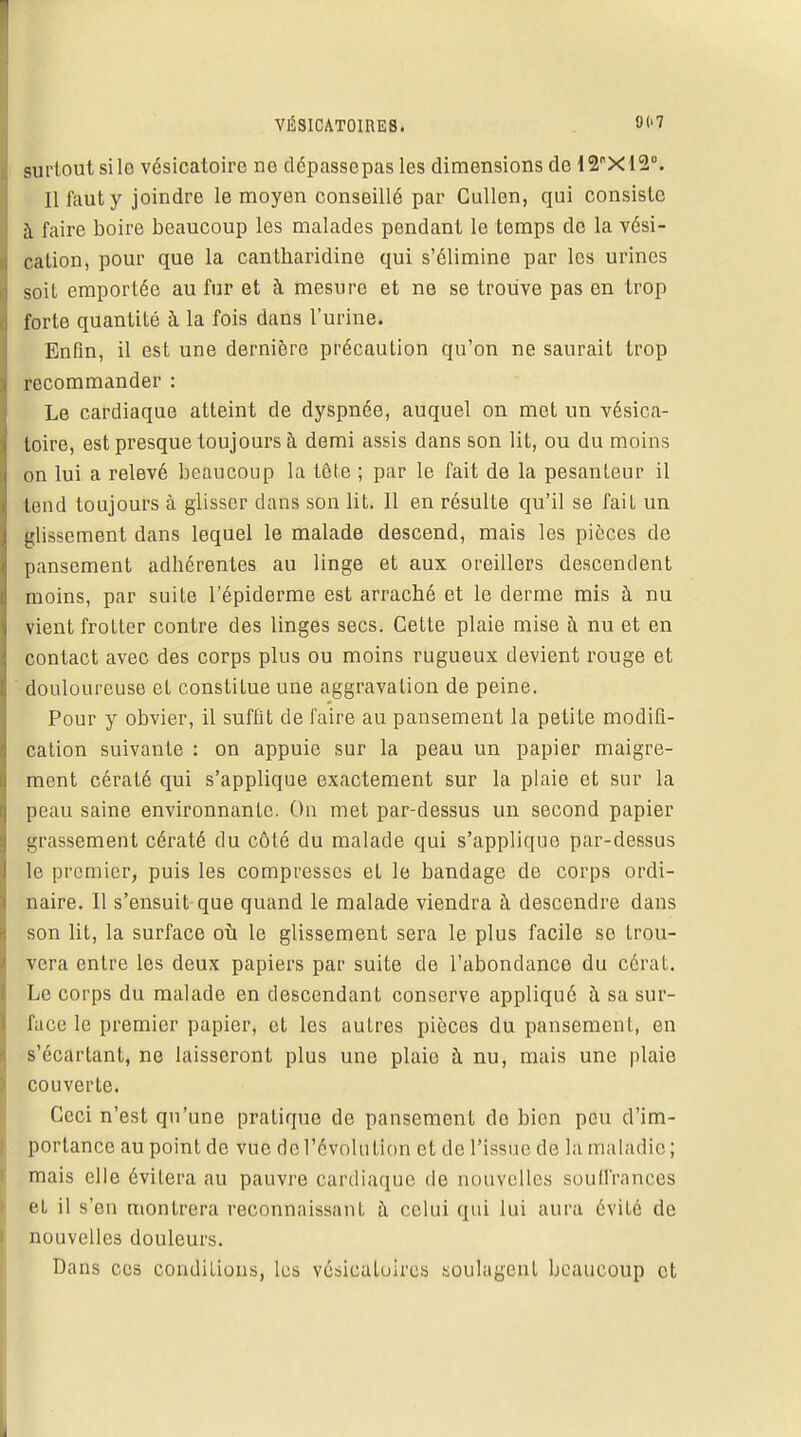 VÉSICATOIRES. surtout silo vésicatoire no dépassepas les dimensions do i20Xl2°. Il faut y joindre le moyen conseillé par Cullen, qui consiste à faire boire beaucoup les malades pendant le temps de la vési- calion, pour que la cantharidine qui s'élimine par les urines soit emportée au fur et à mesure et ne se trouve pas en trop forte quantité à la fois dans l'urine. Enfin, il est une dernière précaution qu'on ne saurait trop recommander : Le cardiaque atteint de dyspnée, auquel on met un vésica- toire, est presque toujours à demi assis dans son lit, ou du moins on lui a relevé beaucoup la tête ; par le fait de la pesanteur il tend toujours à glisser dans son lit. Il en résulte qu'il se fait un glissement dans lequel le malade descend, mais les pièces de pansement adhérentes au linge et aux oreillers descendent moins, par suite l'épiderme est arraché et le derme mis à nu vient frotter contre des linges secs. Cette plaie mise à nu et en contact avec des corps plus ou moins rugueux devient rouge et douloureuse et constitue une aggravation de peine. Pour y obvier, il suffit de faire au pansement la petite modifi- cation suivante : on appuie sur la peau un papier maigre- ment cératé qui s'applique exactement sur la plaie et sur la peau saine environnante. Ou met par-dessus un second papier grassement cératé du côté du malade qui s'applique par-dessus le premier, puis les compresses et le bandage de corps ordi- naire. Il s'ensuit que quand le malade viendra à descendre dans son lit, la surface où le glissement sera le plus facile se trou- vera entre les deux papiers par suite de l'abondance du cérat. Le corps du malade en descendant conserve appliqué à sa sur- face le premier papier, et les autres pièces du pansement, en s'écartant, ne laisseront plus une plaie à nu, mais une plaie couverte. Ceci n'est qu'une pratique de pansement do bien peu d'im- portance au point de vue de l'évolution et de l'issue de la maladie; mais elle évitera au pauvre cardiaque de nouvelles souffrances et il s'en montrera reconnaissant à celui qui lui aura évité de nouvelles douleurs. Dans ces conditions, les vésicaloires soulagent beaucoup et