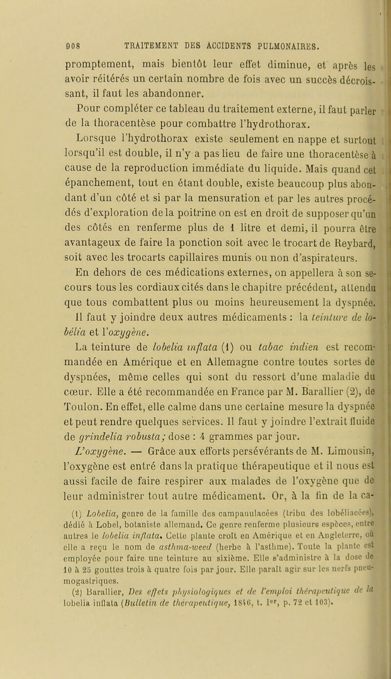promptement, mais bientôt leur effet diminue, et après les avoir réitérés un certain nombre de fois avec un succès décrois- sant, il faut les abandonner. Pour compléter ce tableau du traitement externe, il faut parler de la thoracentèse pour combattre l'hydrothorax. Lorsque l'hydrothorax existe seulement en nappe et surtout lorsqu'il est double, il n'y a pas lieu de faire une thoracentèse à cause de la reproduction immédiate du liquide. Mais quand cet épancbement, tout en étant double, existe beaucoup plus abon- dant d'un côté et si par la mensuration et par les autres procé- dés d'exploration delà poitrine on est en droit de supposer qu'un des côtés en renferme plus de 1 litre et demi, il pourra être avantageux de faire la ponction soit avec le trocart de Reybard, soit avec les trocarts capillaires munis ou non d'aspirateurs. En debors de ces médications externes, on appellera à son se- cours tous les cordiaux cités dans le chapitre précédent, attendu que tous combattent plus ou moins heureusement la dyspnée. 11 faut y joindre deux autres médicaments : la teinture de /o- bélia et l'oxygène. La teinture de lobelia inflata (1) ou tabac indien est recom- mandée en Amérique et en Allemagne contre toutes sortes de dyspnées, même celles qui sont du ressort d'une maladie du cœur. Elle a été recommandée en France par M. Barallier (2), de Toulon. En effet, elle calme dans une certaine mesure la dyspnée et peut rendre quelques services. 11 faut y joindre l'extrait fluide de grindelia robusta; dose : A grammes par jour. L'oxygène. — Grâce aux efforts persévérants de M. Limousin, l'oxygène est entré dans la pratique thérapeutique et il nous est aussi facile de faire respirer aux malades de l'oxygène que de leur administrer tout autre médicament. Or, à la lin de la ca- (t) Lobelia, genre de la famille des campauulaoées (tribu des 1 obéiiaccès), dédié à Lobel, bolanisle allemand. Ce genre renferme plusieurs espèces, entre autres le lobelia inflata* Colle piaule croît en Amérique et en Angleterre, où elle a reçu le nom de asthma-weed (berbe à l'asthme). Toute la piaule est employée pour faire une teinture au sixième. Elle s'administre à la dose de 10 à 2o goultcs trois à quatre fois par jour. Elle parait agir sur les nerfs pneu- mogastriques. (2) Barallier, Des effets physiologiques et de l'emploi thérapeutique de la lobelia inflata (Bulletin de thérapeutique, IMG, t. 1«, p. 72 et 103).