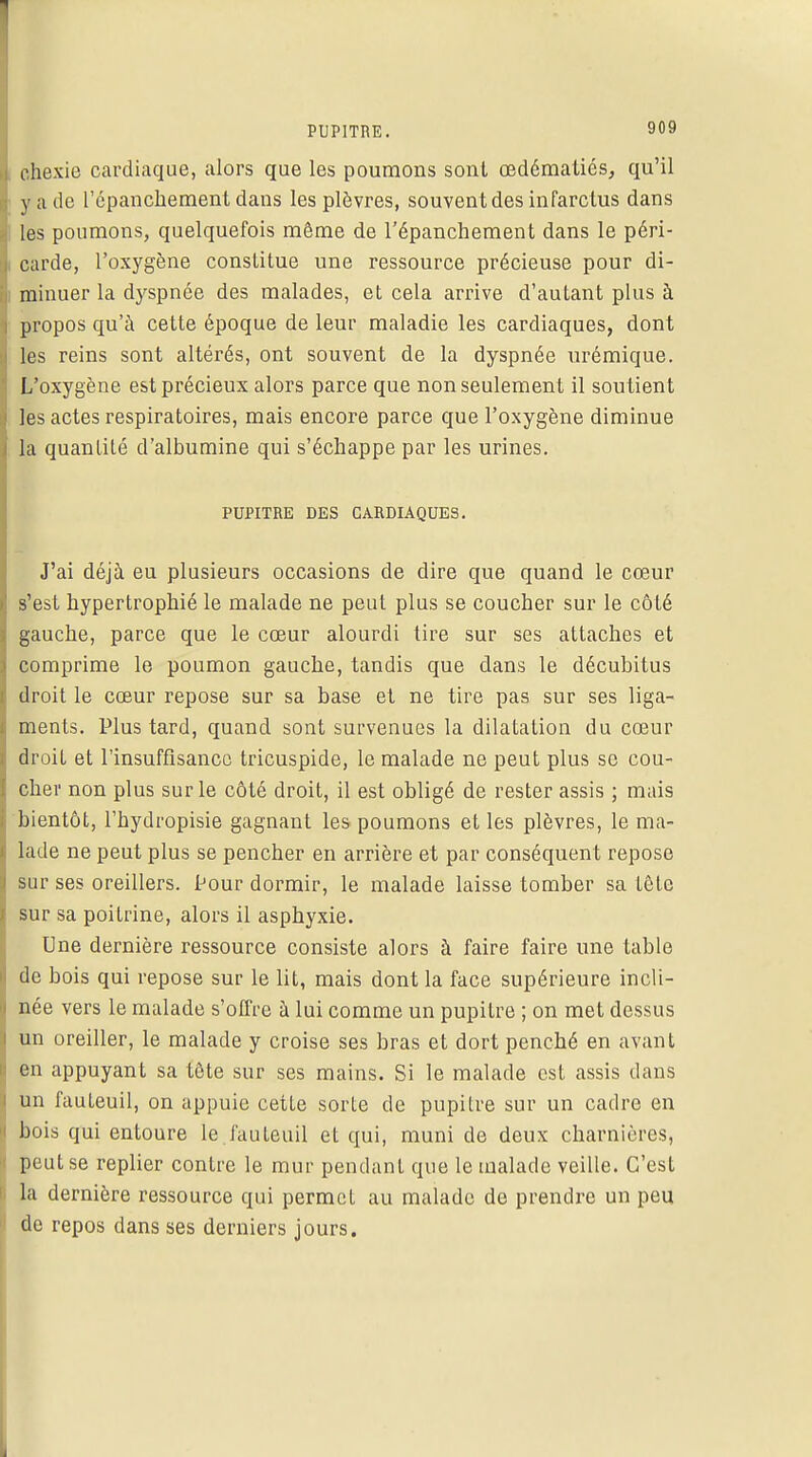 chexie cardiaque, alors que les poumons sont œdématiés, qu'il y a de l'épanchement dans les plèvres, souvent des infarctus dans les poumons, quelquefois même de l'épanchement dans le péri- carde, l'oxygène constitue une ressource précieuse pour di- minuer la dyspnée des malades, et cela arrive d'autant plus à propos qu'à cette époque de leur maladie les cardiaques, dont les reins sont altérés, ont souvent de la dyspnée nrémique. L'oxygène est précieux alors parce que non seulement il soutient les actes respiratoires, mais encore parce que l'oxygène diminue la quantité d'albumine qui s'échappe par les urines. PUPITRE DES CARDIAQUES. J'ai déjà eu plusieurs occasions de dire que quand le cœur s'est hypertrophié le malade ne peut plus se coucher sur le côté gauche, parce que le cœur alourdi tire sur ses attaches et comprime le poumon gauche, tandis que dans le décubitus droit le cœur repose sur sa base et ne tire pas sur ses liga- ments. Plus tard, quand sont survenues la dilatation du cœur droit et l'insuffisance tricuspide, le malade ne peut plus se cou- cher non plus sur le côté droit, il est obligé de rester assis ; mais bientôt, l'hydropisie gagnant les poumons et les plèvres, le ma- lade ne peut plus se pencher en arrière et par conséquent repose sur ses oreillers. iJour dormir, le malade laisse tomber sa tête sur sa poitrine, alors il asphyxie. Une dernière ressource consiste alors à faire faire une table de bois qui repose sur le lit, mais dont la face supérieure incli- née vers le malade s'offre à lui comme un pupitre ; on met dessus un oreiller, le malade y croise ses bras et dort penché en avant en appuyant sa tête sur ses mains. Si le malade est assis dans un fauteuil, on appuie cette sorte de pupitre sur un cadre en bois qui entoure le fauteuil et qui, muni de deux charnières, peut se replier contre le mur pendanL que le malade veille. C'est la dernière ressource qui permet au malade de prendre un peu de repos dans ses derniers jours.