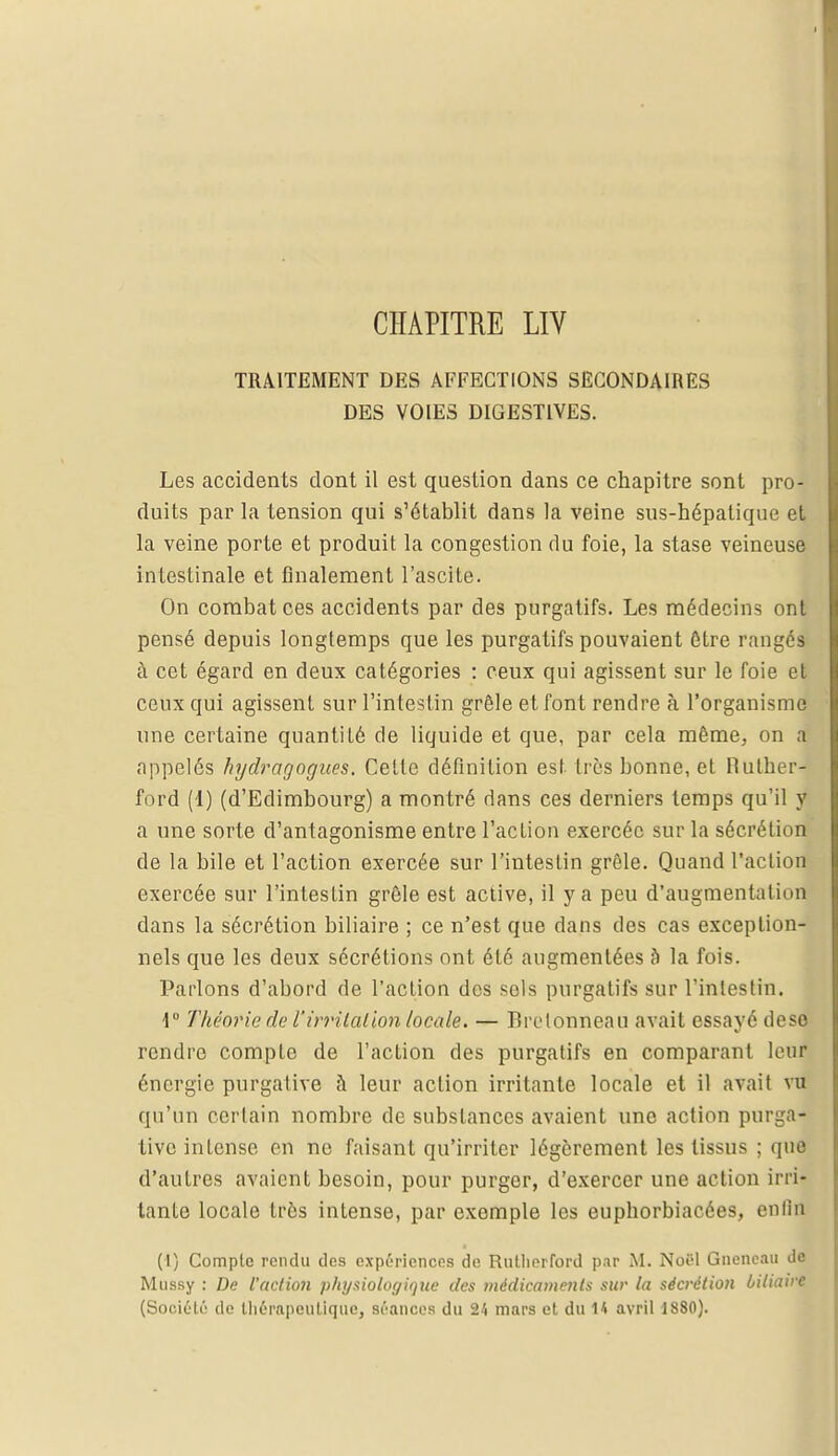 TRAITEMENT DES AFFECTIONS SECONDAIRES DES VOIES DIGESTIVES. Les accidents dont il est question dans ce chapitre sont pro- duits par la tension qui s'établit dans la veine sus-hépatique et la veine porte et produit la congestion du foie, la stase veineuse intestinale et finalement l'ascite. On combat ces accidents par des purgatifs. Les médecins ont pensé depuis longtemps que les purgatifs pouvaient être rangés à cet égard en deux catégories : ceux qui agissent sur le foie et ceux qui agissent sur l'intestin grêle et font rendre à l'organisme une certaine quantité de liquide et que, par cela même, on a appelés hydragogues. Cette définition est très bonne, et Hulher- ford (1) (d'Edimbourg) a montré dans ces derniers temps qu'il y a une sorte d'antagonisme entre l'action exercée sur la sécrétion de la bile et l'action exercée sur l'intestin grêle. Quand l'action exercée sur l'intestin grêle est active, il y a peu d'augmentation dans la sécrétion biliaire ; ce n'est que dans des cas exception- nels que les deux sécrétions ont été augmentées b la fois. Parlons d'abord de l'action des sels purgatifs sur l'intestin. 4° Théorie de l'irritation locale. — Bretonneau avait essayé dose rendre compte de l'action des purgatifs en comparant leur énergie purgative à leur action irritante locale et il avait vu qu'un certain nombre de substances avaient une action purga- tive intense en ne faisant qu'irriter légèrement les tissus ; que d'autres avaient besoin, pour purger, d'exercer une action irri- tante locale très intense, par exemple les euphorbiacées, enfin (1) Compte rendu des expériences de Rutlierford par M. Noël Gneneau de Mussy : De l'action physiologique des médicaments sur la sécrétion biliaire (Société de thérapeutique, séances du 24 mars et du 14 avril 1880).