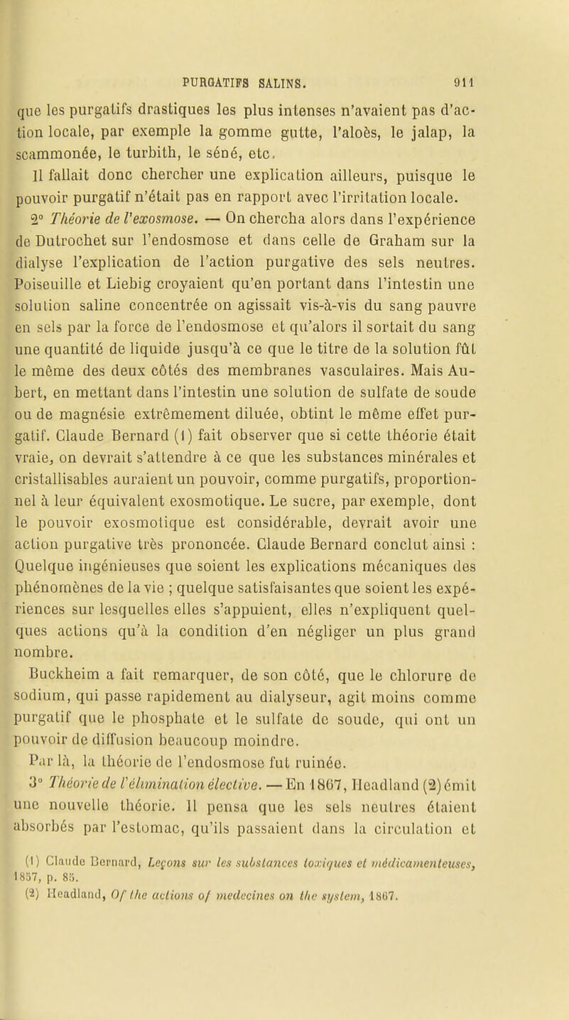 que les purgatifs drastiques les plus intenses n'avaient pas d'ac- tion locale, par exemple la gomme gutte, l'aloès, le jalap, la scammonée, le turbith, le séné, ele, 11 fallait donc chercher une explication ailleurs, puisque le pouvoir purgatif n'était pas en rapport avec l'irritation locale. 2° Théorie de l'exosmose. — On chercha alors dans l'expérience de Dutrochet sur l'endosmose et dans celle de Graham sur la dialyse l'explication de l'action purgative des sels neutres. Poiseuille et Liebig croyaient qu'en portant dans l'intestin une solution saline concentrée on agissait vis-à-vis du sang pauvre en sels par la force de l'endosmose et qu'alors il sortait du sang une quantité de liquide jusqu'à ce que le titre de la solution fût le même des deux côtés des membranes vasculaires. Mais Au- bert, en mettant dans l'intestin une solution de sulfate de soude ou de magnésie extrêmement diluée, obtint le même effet pur- gatif. Claude Bernard (I) fait observer que si cette théorie était vraie, on devrait s'attendre à ce que les substances minérales et cristallisables auraient un pouvoir, comme purgatifs, proportion- nel à leur équivalent exosmotique. Le sucre, par exemple, dont le pouvoir exosmotique est considérable, devrait avoir une action purgative très prononcée. Claude Bernard conclut ainsi : Quelque ingénieuses que soient les explications mécaniques des phénomènes de la vie ; quelque satisfaisantes que soient les expé- riences sur lesquelles elles s'appuient, elles n'expliquent quel- ques actions qu'à la condition d'en négliger un plus grand nombre. Buckheim a fait remarquer, de son côté, que le chlorure de sodium, qui passe rapidement au dialyseur, agit moins comme purgatif que le phosphate et le sulfate de soude, qui ont un pouvoir de diffusion beaucoup moindre. Par là, la théorie de l'endosmose fut ruinée. 3° Théorie de l'élimination élective. — En 1807, Iicadland (2) émit une nouvelle théorie. 11 pensa que les sels neutres étaient absorbés par l'estomac, qu'ils passaient dans la circulation et (1) Claude Dernnrd, Leçons sur les substances toxiques et médicamenteuses, 1857, p. 85. (2) Heûdland, Of the actions of médecines on the tystem, 1867.
