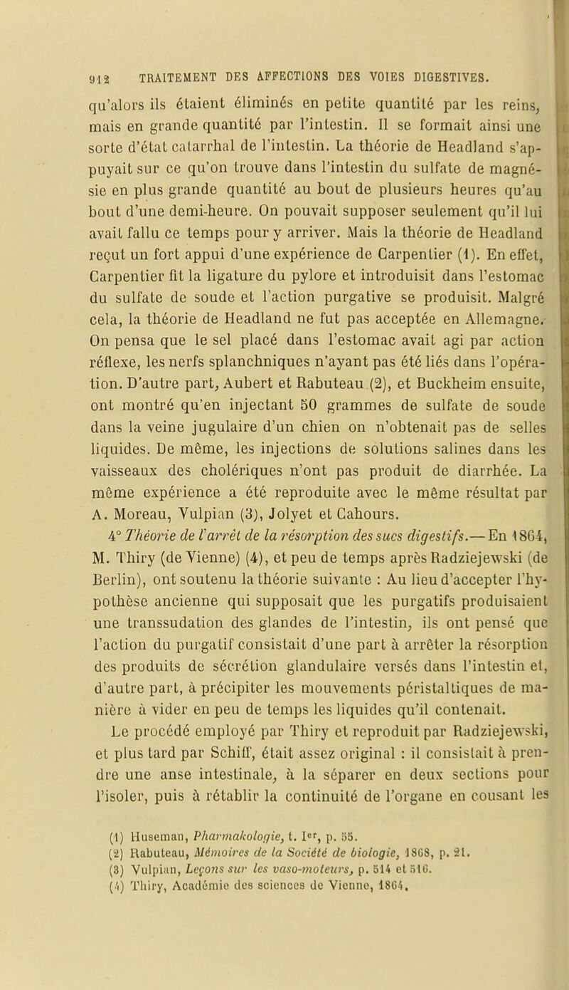 qu'alors ils étaient éliminés en petite quantité par les reins, mais en grande quantité par l'intestin. Il se formait ainsi une sorte d'état calarrhal de l'intestin. La théorie de Headland s'ap- puyait sur ce qu'on trouve dans l'intestin du sulfate de magné- sie en plus grande quantité au bout de plusieurs heures qu'au bout d'une demi-heure. On pouvait supposer seulement qu'il lui avait fallu ce temps pour y arriver. Mais la théorie de Headland reçut un fort appui d'une expérience de Carpentier (1). En effet, Carpentier fit la ligature du pylore et introduisit dans l'estomac du sulfate de soude et l'action purgative se produisit. Malgré cela, la théorie de Headland ne fut pas acceptée en Allemagne.- On pensa que le sel placé dans l'estomac avait agi par action réflexe, les nerfs splanchniques n'ayant pas été liés dans l'opéra- tion. D'autre part, Aubert et Rabuteau (2), et Buckheim ensuite, ont montré qu'en injectant 50 grammes de sulfate de soude dans la veine jugulaire d'un chien on n'obtenait pas de selles liquides. De même, les injections de solutions salines dans les vaisseaux des cholériques n'ont pas produit de diarrhée. La môme expérience a été reproduite avec le même résultat par A. Moreau, Vulpian (3), Jolyet et Gahours. 4° Théorie de ïarrêt de la résorption des sucs digestifs.— En 1804, M. Thiry (de Vienne) (4), et peu de temps après Radziejewski (de Berlin), ont soutenu la théorie suivante : Au lieu d'accepter l'hy- pothèse ancienne qui supposait que les purgatifs produisaient une transsudation des glandes de l'intestin, ils ont pensé que l'action du purgatif consistait d'une part à arrêter la résorption des produits de sécrétion glandulaire versés dans l'intestin et, d'autre part, à précipiter les mouvements périslaltiques de ma- nière à vider en peu de temps les liquides qu'il contenait. Le procédé employé par Thiry et reproduit par Radziejewski, et plus lard par Schiff, était assez original : il consistait à pren- dre une anse intestinale, à la séparer en deux sections pour l'isoler, puis à rétablir la continuité de l'organe en cousant les (1) Huseman, Pharmacologie, t. Ier, p. 55. (2) Rabuteau, Mémoires de la Société de biologie, 1868, p. 21. (8) Vulpian, Leçons sur les vaso-moteurs, p. 514 et 516. (4) Thiry, Académie des sciences de Vienne, 1864.