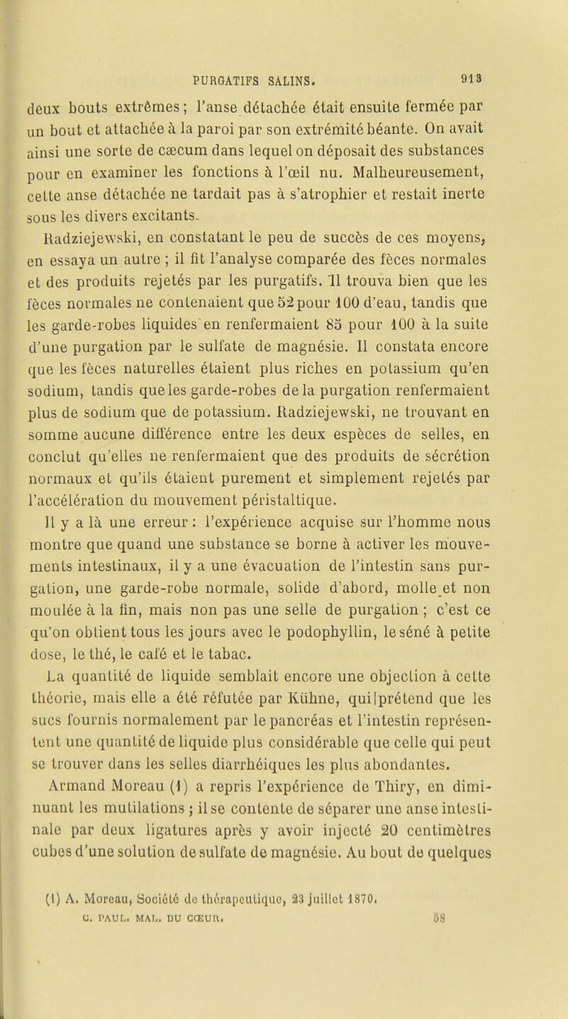 deux bouts extrêmes ; l'anse détachée était ensuite fermée par un bout et attachée à la paroi par son extrémité béante. On avait ainsi une sorte de CEecum dans lequel on déposait des substances pour en examiner les fonctions à l'œil nu. Malheureusement, celte anse détachée ne tardait pas à s'atrophier et restait inerte sous les divers excitants. Radziejewski, en constatant le peu de succès de ces moyens, en essaya un autre ; il fit l'analyse comparée des fèces normales et des produits rejetés par les purgatifs. 11 trouva bien que les fèces normales ne contenaient que 5:2 pour 100 d'eau, tandis que les garde-robes liquides'en renfermaient 85 pour 100 à la suite d'une purgation par le sulfate de magnésie. Il constata encore que les fèces naturelles étaient plus riches en potassium qu'en sodium, tandis que les garde-robes delà purgation renfermaient plus de sodium que de potassium. Radziejewski, ne trouvant en somme aucune différence entre les deux espèces de selles, en conclut qu'elles ne renfermaient que des produits de sécrétion normaux et qu'ils étaient purement et simplement rejelés par l'accélération du mouvement péristaltique. 11 y a là une erreur: l'expérience acquise sur l'homme nous montre que quand une substance se borne à activer les mouve- ments intestinaux, il y a une évacuation de l'intestin sans pur- galion, une garde-robe normale, solide d'abord, molle et non moulée à la fin, mais non pas une selle de purgation ; c'est ce qu'on obtient tous les jours avec le podophyllin, le séné à petite dose, le thé, le café et le tabac. La quantité de liquide semblait encore une objection à celte théorie, mais elle a été réfutée par Kiihne, quilprétend que les sucs fournis normalement par le pancréas et l'intestin représen- tent une quantité de liquide plus considérable que celle qui peut se trouver dans les selles diarrhéiques les plus abondantes. Armand Moreau (1) a repris l'expérience de Thiry, en dimi- nuant les mutilations ; il se contente de séparer une anse intesti- nale par deux ligatures après y avoir injecté 20 centimètres cubes d'une solution de sulfate de magnésie. Au bout de quelques (l) A. Moreau, Société de thérapeutique, 23 juillet 1870. C. PAUL. MM,. DU CŒUR. 1)8