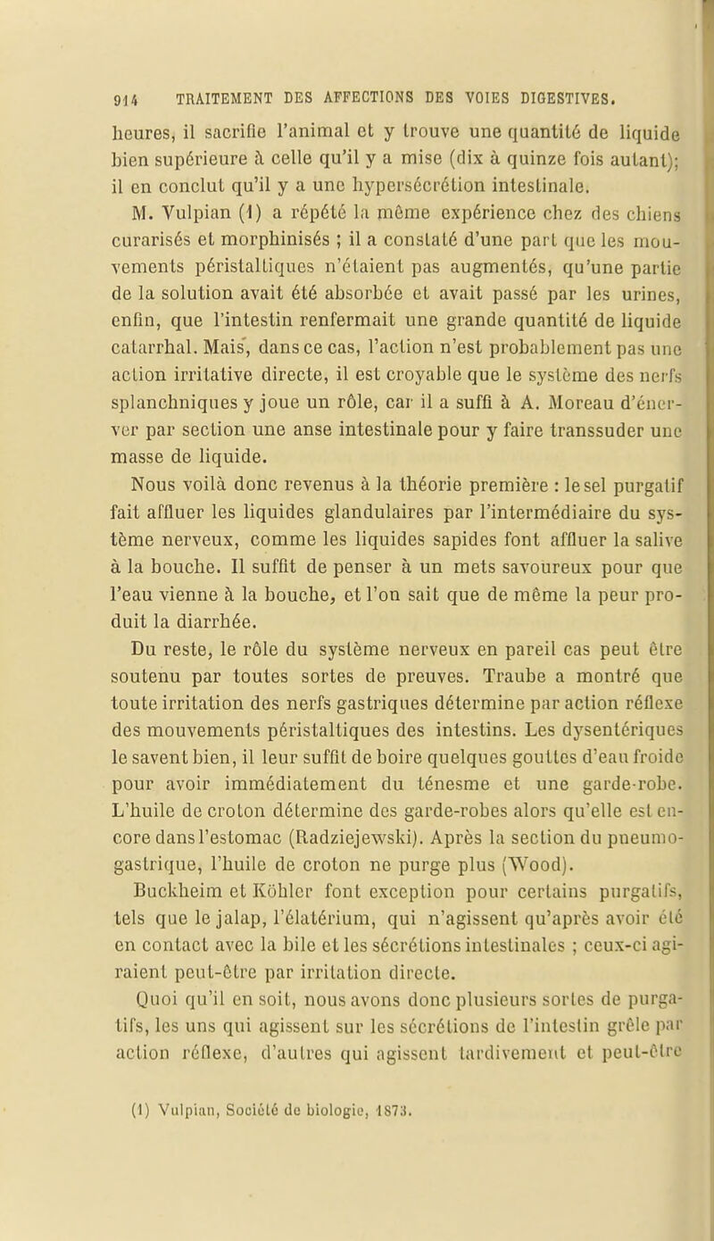 heures, il sacrifie l'animal et y trouve une quantité de liquide bien supérieure à celle qu'il y a mise (dix à quinze fois autant); il en conclut qu'il y a une hypersécrétion intestinale. M. Vulpian (1) a répété la même expérience chez des chiens curarisés et morphinisés ; il a constaté d'une part que les mou- vements péristaltiques n'étaient pas augmentés, qu'une partie de la solution avait été absorbée et avait passé par les urines, enfin, que l'intestin renfermait une grande quantité de liquide catarrhal. Mais', dans ce cas, l'action n'est probablement pas une action irritative directe, il est croyable que le système des nerfs splanchniques y joue un rôle, car il a suffi à A. Moreau d'éner- ver par section une anse intestinale pour y faire transsuder une masse de liquide. Nous voilà donc revenus à la théorie première : le sel purgatif fait affluer les liquides glandulaires par l'intermédiaire du sys- tème nerveux, comme les liquides sapides font affluer la salive à la bouche. Il suffit de penser à un mets savoureux pour que l'eau vienne à la bouche, et l'on sait que de même la peur pro- duit la diarrhée. Du reste, le rôle du système nerveux en pareil cas peut être soutenu par toutes sortes de preuves. Traube a montré que toute irritation des nerfs gastriques détermine par action réflexe des mouvements péristaltiques des intestins. Les dysentériques le savent bien, il leur suffit de boire quelques gouttes d'eau froide pour avoir immédiatement du ténesme et une garde-robe. L'huile de croton détermine des garde-robes alors qu'elle est en- core dans l'estomac (Radziejewski). Après la section du pneumo- gastrique, l'huile de croton ne purge plus (Wood). Buckheim et Kohlcr font exception pour certains purgatifs, tels que le jalap, l'élatérium, qui n'agissent qu'après avoir été en contact avec la bile et les sécrétions intestinales ; ceux-ci agi- raient peut-être par irritation directe. Quoi qu'il en soit, nous avons donc plusieurs sortes de purga- tifs, les uns qui agissent sur les sécrétions de l'intestin grêle par action réflexe, d'autres qui agissent tardivement et peut-êlrfl (I) Vulpian, Société de biologie, 1S73.
