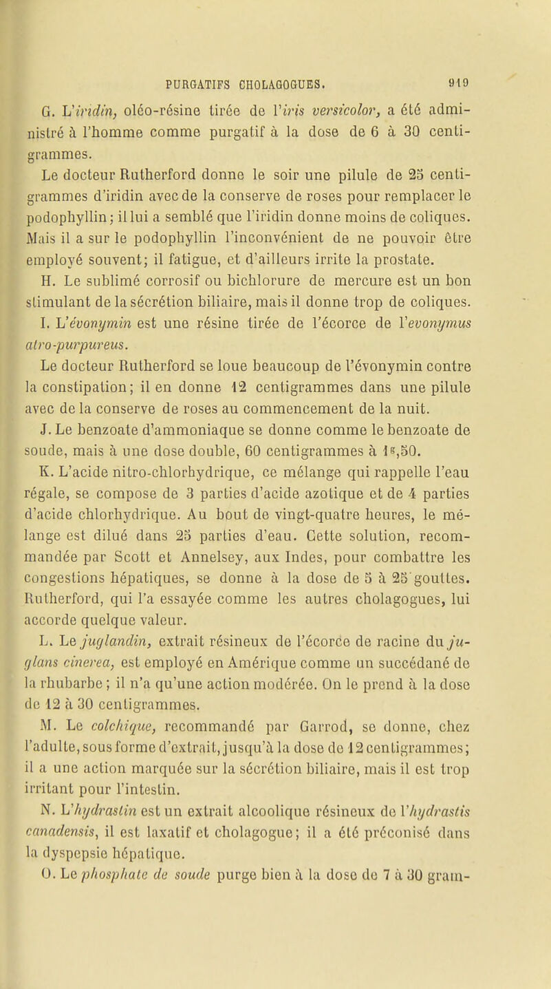 G. Vividin, oléo-résine tirée de Viris versicolor, a été admi- nistré à l'homme comme purgatif à la dose de 6 à 30 centi- grammes. Le docteur Rutherford donne le soir une pilule de 25 centi- grammes d'iridin avec de la conserve de roses pour remplacer le podophyllin; il lui a semblé que l'iridin donne moins de coliques. iMais il a sur le podophyllin l'inconvénient de ne pouvoir être employé souvent; il fatigue, et d'ailleurs irrite la prostate. H. Le sublimé corrosif ou bichlorure de mercure est un bon stimulant de la sécrétion biliaire, mai» il donne trop de coliques. I. Vévonymin est une résine tirée de l'écorce de Yevonymus alvo-purpureus. Le docteur Rutherford se loue beaucoup de l'évonymin contre la constipation; il en donne 12 centigrammes dans une pilule avec de la conserve de roses au commencement de la nuit. J. Le benzoate d'ammoniaque se donne comme le benzoate de soude, mais à une dose double, 60 centigrammes à 15,50. K. L'acide nitro-chlorhydrique, ce mélange qui rappelle l'eau régale, se compose de 3 parties d'acide azotique et de 4 parties d'acide chlorhydrique. Au bout de vingt-quatre heures, le mé- lange est dilué dans 25 parties d'eau. Cette solution, recom- mandée par Scott et Annelsey, aux Indes, pour combattre les congestions hépatiques, se donne à la dose de 5 à 25'gouttes. Rutherford, qui l'a essayée comme les autres cholagogues, lui accorde quelque valeur. L. Le juglandin, extrait résineux de l'écorce de racine du/tt- f/lans cinerea, est employé en Amérique comme un succédané de la rhubarbe ; il n'a qu'une action modérée. On le prend à la dose de 12 à 30 centigrammes. M. Le colchique, recommandé par Garrod, se donne, chez l'adulte, sous forme d'extrait, jusqu'à la dose de 12 centigrammes; il a une action marquée sur la sécrétion biliaire, mais il est trop irritant pour l'intestin. N. L'hydraslin est un extrait alcoolique résineux do Vhydraslis canadensis, il est laxatif et cholagogue; il a été préconisé dans la dyspepsie hépatique. 0. Le phosphate de soude purge bien à la dose do 7 à 30 gram-