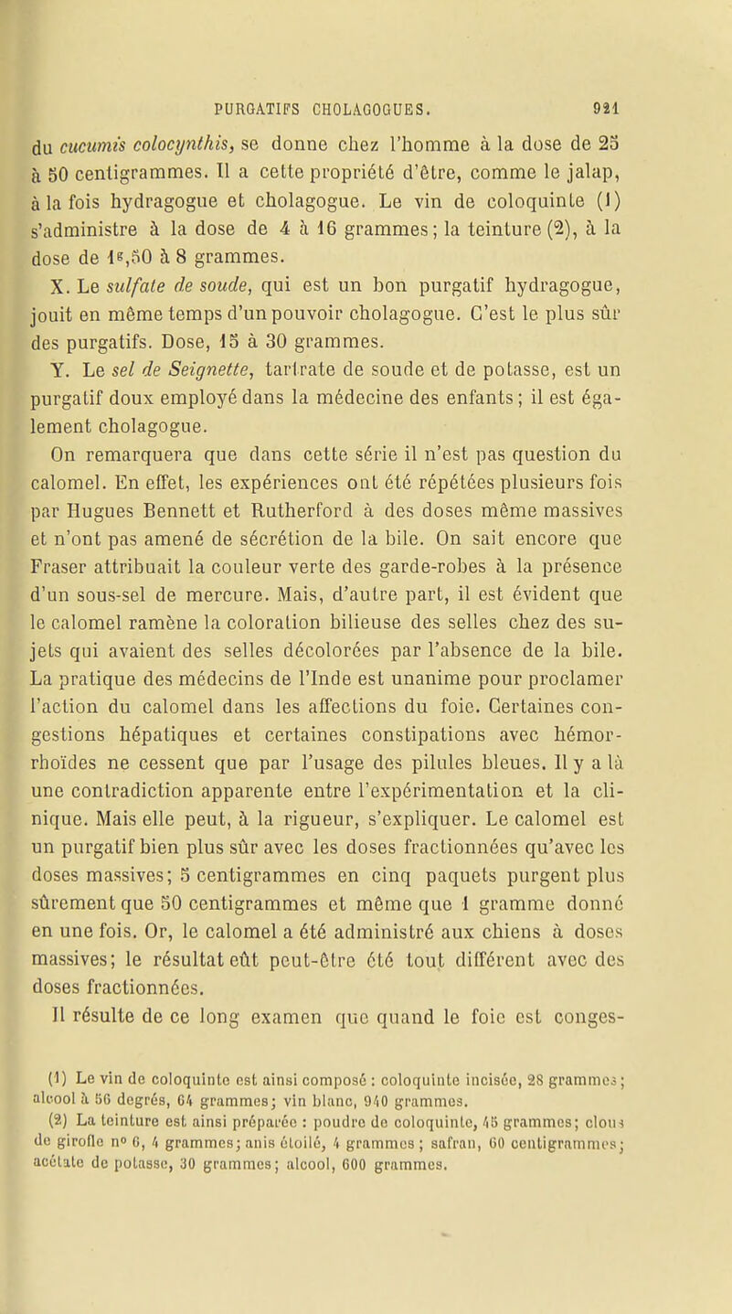 du cucumis colocynthis, se donne chez l'homme à la dose de 25 à 50 centigrammes. Il a cette propriété d'être, comme le jalap, à la fois hydragogue et cholagogue. Le vin de coloquinte (1) s'administre à la dose de 4 à 16 grammes; la teinture(2), à la dose de le,50 à 8 grammes. X. Le sulfate de soude, qui est un bon purgatif hydragogue, jouit en même temps d'un pouvoir cholagogue. C'est le plus sûr des purgatifs. Dose, 15 à 30 grammes. Y. Le sel de Seignette, tari rate de soude et de potasse, est un purgatif doux employé dans la médecine des enfants ; il est éga- lement cholagogue. On remarquera que dans cette série il n'est pas question du calomel. En effet, les expériences ont été répétées plusieurs fois par Hugues Bennett et Rutherford à des doses même massives et n'ont pas amené de sécrétion de la bile. On sait encore que Fraser attribuait la couleur verte des garde-robes à la présence d'un sous-sel de mercure. Mais, d'autre part, il est évident que le calomel ramène la coloration bilieuse des selles chez des su- jets qui avaient des selles décolorées par l'absence de la bile. La pratique des médecins de l'Inde est unanime pour proclamer l'action du calomel dans les affections du foie. Certaines con- gestions hépatiques et certaines constipations avec hémor- rhoïdes ne cessent que par l'usage des pilules bleues. Il y a là une contradiction apparente entre l'expérimentation et la cli- nique. Mais elle peut, à la rigueur, s'expliquer. Le calomel est un purgatif bien plus sûr avec les doses fractionnées qu'avec les doses massives; 5 centigrammes en cinq paquets purgent plus sûrement que 50 centigrammes et même que 1 gramme donné en une fois. Or, le calomel a été administré aux chiens à doses massives; le résultat eût peut-être été tout différent avec des doses fractionnées. Il résulte de ce long examen que quand le foie est conges- (1) Le vin de coloquinte est ainsi composé : coloquinte incisée, 2S grammes ; alcool à 5G degrés, 64 grammes; vin blanc, 940 grammes. (2) La teinture est ainsi préparée : poudre do coloquinte, 45 grammes; clotn do girofle n° 0, 4 grammes; unis éloilé, 4 grammes ; safran, 00 centigrammes; acélate de potasse, 30 grammes; alcool, 600 grammes.