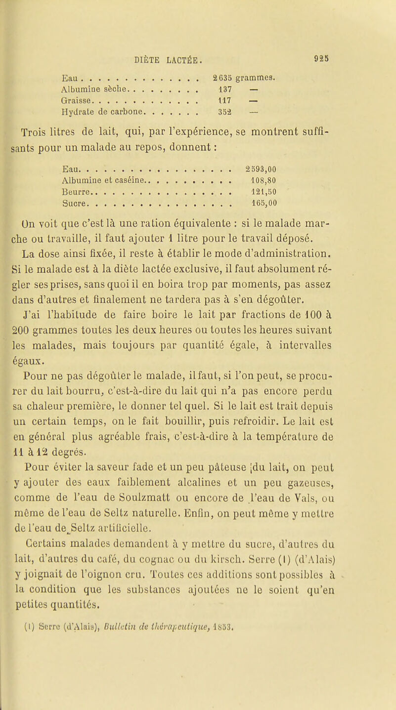 Eau Albumine sèche. . , Graisse Hydi'ale de carbone 2G35 grammes. 137 — 117 — 352 — Trois litres de lait, qui, par l'expérience, se montrent suffi sants pour un malade au repos, donnent : On voit que c'est là une ration équivalente : si le malade mar- che ou travaille, il faut ajouter 1 litre pour le travail déposé. La dose ainsi fixée, il reste à établir le mode d'administration. Si le malade est à la diète lactée exclusive, il faut absolument ré- gler ses prises, sans quoi il en boira trop par moments, pas assez clans d'autres et finalement ne tardera pas à s'en dégoûter. J'ai l'habitude de faire boire le lait par fractions de 100 à 200 grammes toutes les deux heures ou toutes les heures suivant les malades, mais toujours par quantité égale, à intervalles égaux. Pour ne pas dégoûter le malade, il faut, si l'on peut, se procu- rer du lait bourru, c'est-à-dire du lait qui n'a pas encore perdu sa chaleur première, le donner tel quel. Si le lait est trait depuis un certain temps, on le fait bouillir, puis refroidir. Le lait est en général plus agréable frais, c'est-à-dire à la température de M à 12 degrés. Pour éviter la saveur fade et un peu pâteuse \du lait, on peut y ajouter des eaux faiblement alcalines et un peu gazeuses, comme de l'eau de Soulzmatt ou encore de l'eau de Vais, ou même de l'eau de Seltz naturelle. Enfin, on peut môme y mettre de l'eau de^Sellz artificielle. Certains malades demandent à y mettre du sucre, d'autres du lait, d'autres du café, du cognac ou du kirsch. Serre (I) (d'A lais) y joignait de l'oignon cru. Toutes ces additions sont possibles à la condition que les substances ajoutées ne le soient qu'en petites quantités. Eau Albumine et caséine Beurre Sucre 2b93,00 108,80 121,50 165,00 (I) Serre (d'Alais), Bulletin de thérapeutique, 1833.