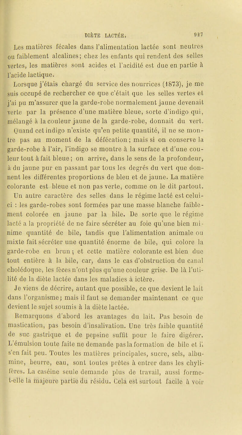 Les matières fécales dans l'alimentation lactée sont neutres ou faiblement alcalines; chez les enfants qui rendent des selles vertes, les matières sont acides et l'acidité est due en partie à l'acide lactique. Lorsque j'étais chargé du service des nourrices (1873), je me suis occupé de rechercher ce que c'était que les selles vertes et j'ai pu m'assurer que la garde-robe normalement jaune devenait verte par la présence d'une matière bleue, sorte d'indigo qui, mélangé à la couleur jaune delà garde-robe, donnait du vert. Quand cet indigo n'existe qu'en petite quantité, il ne se mon- tre pas au moment de la défécation; mais si on conserve la garde-robe à l'air, l'indigo se montre à la surface et d'une cou- leur tout à fait bleue ; on arrive, dans le sens de la profondeur, à du jaune pur en passant par tous les degrés du vert que don- nent les différentes proportions de bleu et de jaune. La matière colorante est bleue et non pas verte, comme on le dit partout. Un autre caractère des selles dans le régime lacté est celui- ci : les garde-robes sont formées par une masse blanche faible- ment colorée en jaune par la bile. De sorte que le régime lacté a la propriété de ne faire sécréter au foie qu'une bien mi- nime quantité de bile, tandis que l'alimentation animale ou mixte fait sécréter une quantité énorme de bile, qui colore la garde-robe en brun ; et cette matière colorante est bien duc tout entière à la bile, car, dans le cas d'obstruction du canal cholédoque, les fèces n'ont plus qu'une couleur grise. De là l'uti- lité de la diète lactée dans les maladies à ictère. Je viens de décrire, autant que possible, ce que devient le lait dans l'organisme; mais il faut se demander maintenant ce que devient le sujet soumis à la diète lactée. Remarquons d'abord les avantages du lait. Pas besoin de mastication, pas besoin d'insalivation. Une très faible quantité de suc gastrique et de pepsine suffit pour le faire digérer. Lémulsion toute faite ne demande pas la formation de bile et i'. s'en fait peu. Toutes les matières principales, sucre, sels, albu- mine, beurre, eau, sont toutes prêtes à entrer dans les chyli- fères. La caséine seule demande plus de travail, aussi forme- t-elle la majeure partie du résidu. Cela est surtout facile à voir