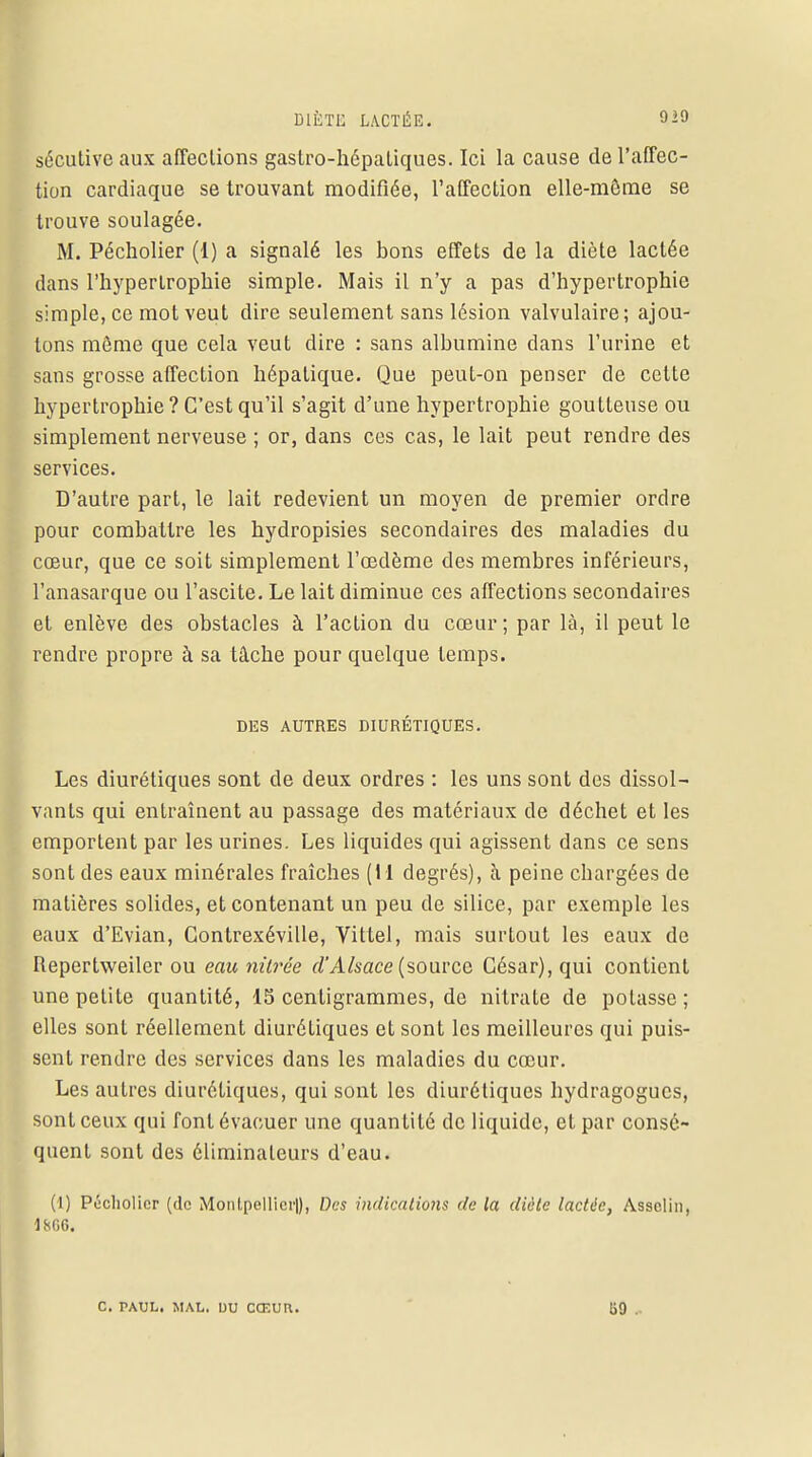 sécutivc aux affections gastro-hépatiques. Ici la cause de l'affec- tion cardiaque se trouvant modifiée, l'affection elle-même se trouve soulagée. M. Pécholier (1) a signalé les bons effets de la diète lactée dans l'hypertrophie simple. Mais il n'y a pas d'hypertrophie simple, ce mot veut dire seulement sans lésion valvulaire; ajou- tons même que cela veut dire : sans albumine dans l'urine et sans grosse affection hépatique. Que peut-on penser de cette hypertrophie? C'est qu'il s'agit d'une hypertrophie goutteuse ou simplement nerveuse ; or, dans ces cas, le lait peut rendre des services. D'autre part, le lait redevient un moyen de premier ordre pour combattre les hydropisies secondaires des maladies du cœur, que ce soit simplement l'œdème des membres inférieurs, l'anasarque ou l'ascite. Le lait diminue ces affections secondaires et enlève des obstacles à l'action du cœur ; par là, il peut le rendre propre à sa tâche pour quelque temps. DES AUTRES DIURÉTIQUES. Les diurétiques sont de deux ordres : les uns sont des dissol- vants qui entraînent au passage des matériaux de déchet et les emportent par les urines. Les liquides qui agissent dans ce sens sont des eaux minérales fraîches (I I degrés), à peine chargées de matières solides, et contenant un peu de silice, par exemple les eaux d'Evian, Contrexéville, Vittel, mais surtout les eaux de Repertweiler ou eau mirée d'Alsace (source César), qui contient une petite quantité, 15 centigrammes, de nitrate de potasse; elles sont réellement diurétiques et sont les meilleures qui puis- sent rendre des services dans les maladies du cœur. Les autres diurétiques, qui sont les diurétiques hydragogues, sont ceux qui font évacuer une quantité de liquide, et par consé- quent sont des éliminateurs d'eau. (1) Pécholier (de Monlpellicr|), Des indications de la diète lactée, Assclin, C. PAUL. MAL. DU CCF.UH. 59