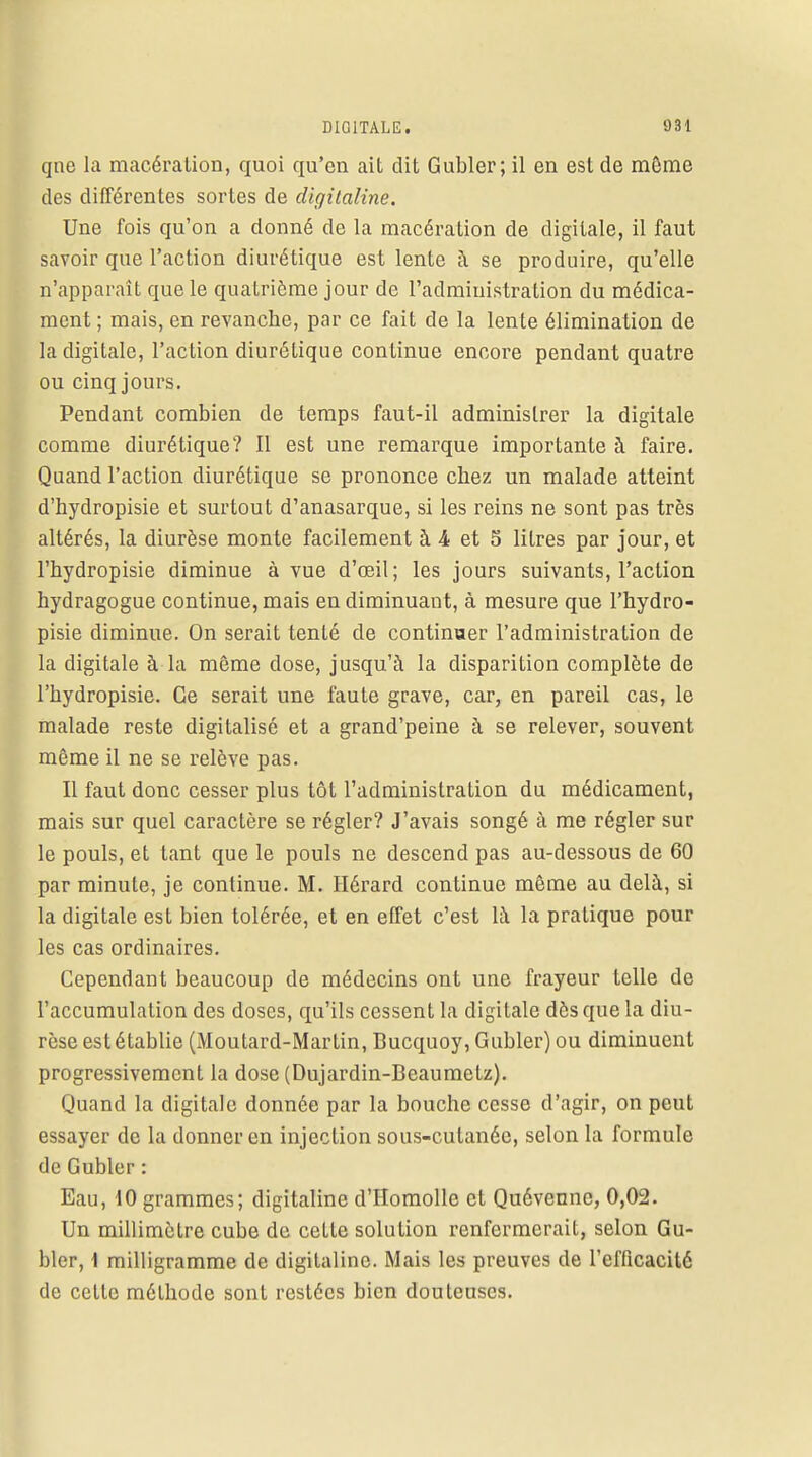 qne la macération, quoi qu'en ait dit Gubler; il en est de même des différentes sortes de digitaline. Une fois qu'on a donné de la macération de digitale, il faut savoir que l'action diurétique est lente à se produire, qu'elle n'apparaît que le quatrième jour de l'administration du médica- ment ; mais, en revanche, par ce fait de la lente élimination de la digitale, l'action diurétique continue encoi'e pendant quatre ou cinq jours. Pendant combien de temps faut-il administrer la digitale comme diurétique? Il est une remarque importante à faire. Quand l'action diurétique se prononce chez un malade atteint d'hydropisie et surtout d'anasarque, si les reins ne sont pas très altérés, la diurèse monte facilement à 4 et 5 litres par jour, et l'hydropisie diminue à vue d'œil; les jours suivants, l'action hydragogue continue, mais en diminuant, à mesure que l'hydro- pisie diminue. On serait tenté de continuer l'administration de la digitale à la même dose, jusqu'à la disparition complète de l'hydropisie. Ce serait une faute grave, car, en pareil cas, le malade reste digitalisé et a grand'peine à se relever, souvent même il ne se relève pas. Il faut donc cesser plus tôt l'administration du médicament, mais sur quel caractère se régler? J'avais songé à me régler sur le pouls, et tant que le pouls ne descend pas au-dessous de 60 par minute, je continue. M. Hérard continue même au delà, si la digitale est bien tolérée, et en effet c'est là la pratique pour les cas ordinaires. Cependant beaucoup de médecins ont une frayeur telle de l'accumulation des doses, qu'ils cessent la digitale dès que la diu- rèse est établie (Moutard-Martin, Bucquoy, Gubler) ou diminuent progressivement la dose (Dujardin-Beaumetz). Quand la digitale donnée par la bouche cesse d'agir, on peut essayer de la donner en injection sous-cutanée, selon la formule de Gubler : Eau, 10 grammes; digitaline d'Homolle et Quévennc, 0,02. Un millimètre cube de cette solution renfermerait, selon Gu- bler, \ milligramme de digitaline. Mais les preuves de l'efficacité de cette méthode sont restées bien douteuses.