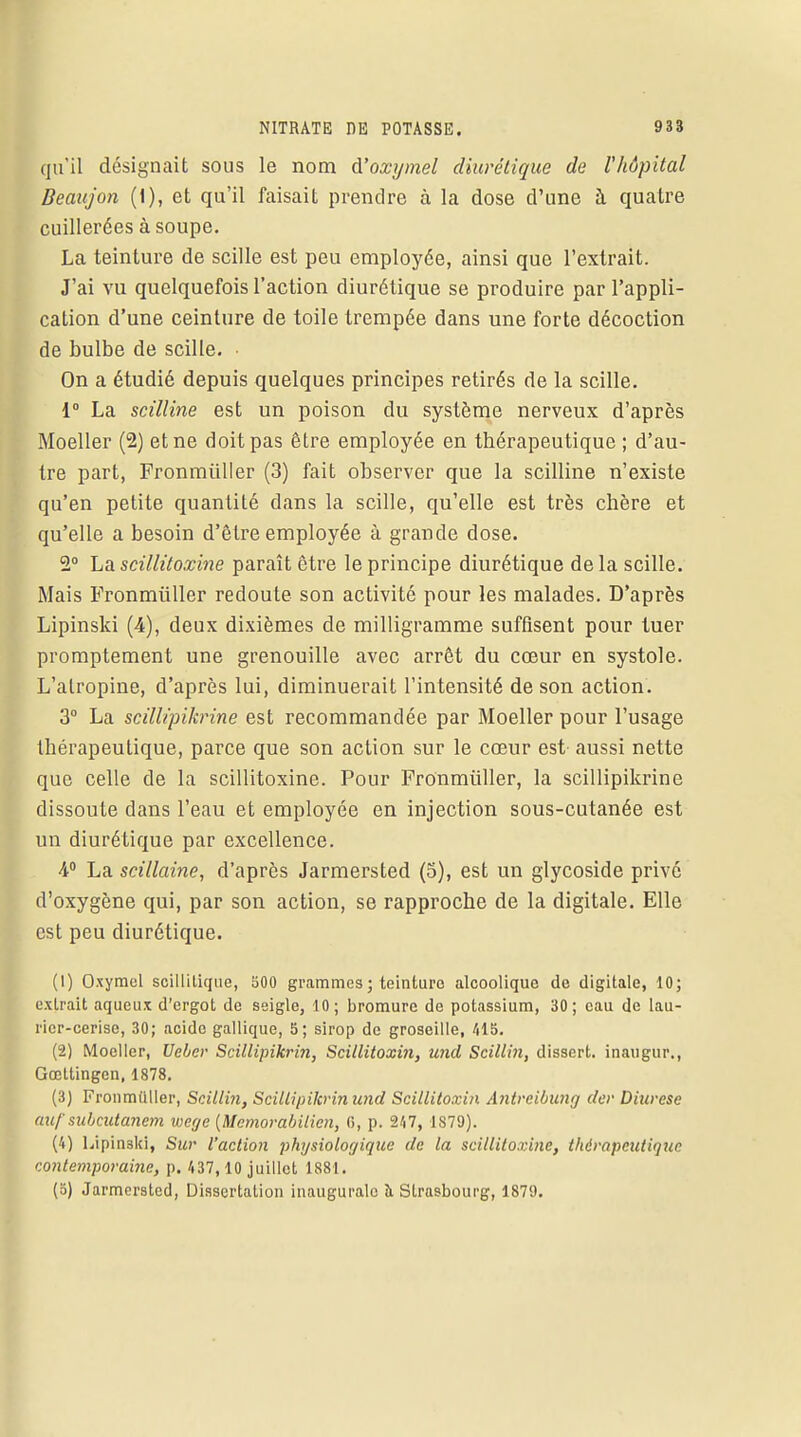 qu'il désignait sous le nom d'oxymel diurétique de l'hôpital Beaujon (1), et qu'il faisait prendre à la dose d'une à quatre cuillerées à soupe. La teinture de scille est peu employée, ainsi que l'extrait. J'ai vu quelquefois l'action diurétique se produire par l'appli- cation d'une ceinture de toile trempée dans une forte décoction de bulbe de scille. On a étudié depuis quelques principes retirés de la scille. 1° La scilline est un poison du système nerveux d'après Moeller (2) et ne doit pas être employée en thérapeutique ; d'au- tre part, Fronmiiller (3) fait observer que la scilline n'existe qu'en petite quantité dans la scille, qu'elle est très chère et qu'elle a besoin d'être employée à grande dose. 2° La scillitoxine paraît être le principe diurétique delà scille. Mais Fronmiiller redoute son activité pour les malades. D'après Lipinski (4), deux dixièmes de milligramme suffisent pour tuer promptement une grenouille avec arrêt du cœur en systole. L'atropine, d'après lui, diminuerait l'intensité de son action. 3° La scillipikrine est recommandée par Moeller pour l'usage thérapeutique, parce que son action sur le cœur est- aussi nette que celle de la scillitoxine. Pour Fronmiiller, la scillipikrine dissoute dans l'eau et employée en injection sous-cutanée est un diurétique par excellence. 4° La scillaine, d'après Jarmersted (5), est un glycoside privé d'oxygène qui, par son action, se rapproche de la digitale. Elle est peu diurétique. (1) Oxymel scillilique, 500 grammes ; teinture alcoolique de digitale, 10; extrait aqueux d'ergot de seigle, 10; bromure de potassium, 30; eau de lau- rier-cerise, 30; acide gallique, 5; sirop de groseille, 415. (2) Moeller, Ueber Scillipikrin, Scillitoxin, und Scillin, dissert, inaugur., Gœltingen, 1878. (3) Fronmiiller, Scillin, Scillipikrin und Scillitoxin Antreibung der Diurèse auf subeutanem wege {Mcmorabilien, 6, p. 247, 1879). (4) Lipinski, Sur l'action physiologique de la scillitoxine, thérapeutique contemporaine, p. 437, 10 juillet 1881. (5) Jarmersted, Dissertation inaugurale à Strasbourg, 1879.