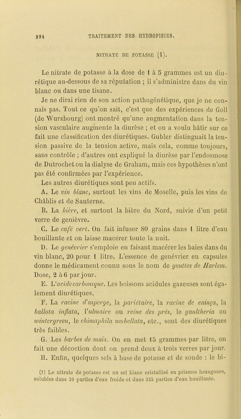 NITRATE DE POTASSE (1). Le nitrate de. potasse à la dose de 1 à 5 grammes est un diu- rétique au-dessous de sa réputation ; il s'administre dans du vin blanc ou dans une tisane. Je ne dirai rien de son action pathogénétique, que je ne con- nais pas. Tout ce qu'on sait, c'est que des expériences de Goll (de Wurzbourg) ont montré qu'une augmentation dans la ten- sion vasculaire augmente la diurèse ; et on a voulu bâtir sur ce fait une classification des diurétiques. Gubler distinguait la ten- sion passive de la tension active, mais cela, comme toujours, sans contrôle ; d'autres ont expliqué la diurèse par l'endosmose de Dutrochet ou la dialyse de Graham, mais ces hypothèses n'ont pas été confirmées par l'expérience. Les autres diurétiques sont peu actifs. A. Le vin blanc, surtout les vins de Moselle, puis les vins de Châblis et de Sauterne. B. La bière, et surtout la bière du Nord, suivie d'un petit verre de genièvre. C. Le café vert. On fait infuser 80 grains dans l litre d'eau bouillante et on laisse macérer toute la nuit. D. Le genévrier s'emploie en faisant macérer les baies dans du vin blanc, 20 pour 1 litre. L'essence de genévrier en capsules donne le médicament connu sous le nom de gouttes de Harlem. Dose, 2 à 6 par jour. E. L'acide carbonique. Les boissons acidulés gazeuses sont éga- lement diurétiques. F. La racine d'asperge, la pariétaire, la racine de cainça, la ballota inflala, Yubnaire ou reine des prés, le gaullheria ou wintergreen, le chimapkila umbellata, etc., sont des diurétiques très faibles. G. Les barbes de maïs. On en met 15 grammes par litre, on fait une décoction dont on prend deux à trois verres par jour. H. Enfin, quelques sels à base de potasse et de soude : le bi- (1) Le nitrate de potasse est un sel blanc cristallisé en prismes hexagones, solubles dans 30 parties d'eau froide et dans 333 parties d'eau bouillante.