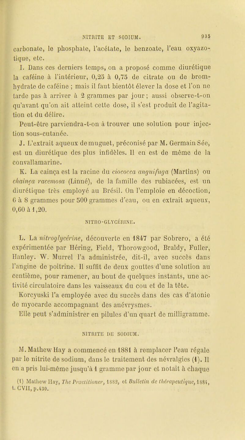carbonate, le phosphate, l'acétate, le benzoate, l'eau oxyazo- tique, etc. I. Dans ces derniers temps, on a proposé comme diurétique la caféine à l'intérieur, 0,25 à 0,75 de citrate ou de brom- hydrate de caféine ; mais il faut bientôt élever la dose et l'on ne tarde pas à arriver à 2 grammes par jour ; aussi observe-t-on qu'avant qu'on ait atteint cette dose, il s'est produit de l'agita- tion et du délire. Peut-être parviendra-t-on à trouver une solution pour injec- tion sous-cutanée. J. L'extrait aqueux de muguet, préconisé par M. Germain Sée, est un diurétique des plus infidèles. 11 en est de même de la convallamarine. K. La cainça est la racine du ciococca anguifuga (Martins) ou chainça racemosa (Linné), de la famille des rubiacées, est un diurétique très employé au Brésil. On l'emploie en décoction, G à 8 grammes pour 500 grammes d'eau, ou en extrait aqueux, 0,60 à*,20. NITRO-GLYCÉRINE. L. La nitroglycérine, découverte en 1847 par Sobrero, a été expérimentée par Héring, Field, Thorowgood, Braldy, Fuller, Uanley. W. Murrel l'a administrée, dit-il, avec succès dans l'angine de poitrine. Il suffit de deux gouttes d'une solution au centième, pour ramener, au bout de quelques instants, une ac- tivité circulatoire dans les vaisseaux du cou et de la tête. Korcyuski l'a employée avec du succès dans des cas d'atonie de myocarde accompagnant des anévrysmes. Elle peut s'administrer en pilules d'un quart de milligramme. NITRITE DE SODIUM. M. Malhcw Hay a commencé en 1881 à remplacer l'eau régale par le nitrile de sodium, dans le traitement des névralgies (I). Il en a pris lui-même jusqu'à 1 gramme par jour et notait à chaque (1) Matliew Ilay, The Praclilioncr, 1882, ot Bulletin de thérapeutique, iSSî, t. GVII, p.MO.