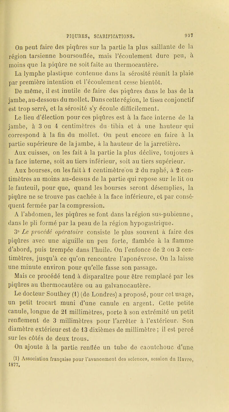 On peut faire des piqûres sur la partie la plus saillanle de la région tarsienne boursouflée, mais l'écoulement dure peu, à moins que la piqûre ne soit faite au thermocautère. La lymphe plastique contenue dans la sérosité réunit la plaie par première intention et l'écoulement cesse bientôt. De même, il est inutile de faire des piqûres dans le bas de la jambe, au-dessous du mollet. Danscetterégion, le tissu conjonctif est trop serré, et la sérosité s'y écoule difficilement. Le lieu d'élection pour ces piqûres est à la face interne de la jambe, à 3 ou 4 centimètres du tibia et à une hauteur qui correspond à la fin du mollet. On peut encore en faire à la partie supérieure de la jambe, à la hauteur de la jarretière. Aux cuisses, on les fait à la partie la plus déclive, toujours à la face interne, soit au tiers inférieur, soit au tiers supérieur. Aux bourses, on les fait à 1 centimètre'ou 2 du raphé, à 2 cen- timètres au moins au-dessus de la partie qui repose sur le lit ou le fauteuil, pour que, quand les bourses seront désemplies, la piqûre ne se trouve pas cachée à la face inférieure, et par consé- quent fermée par la compression. A l'abdomen, les piqûres se font dans la région sus-pubienne, clans le pli formé par la peau de la région hypogastrique. 3° Le procédé opératoire consiste le plus souvent à faire des piqûres avec une aiguille un peu forte, flambée à la flamme d'abord, puis trempée dans l'huile. On l'enfonce de 2 ou 3 cen- timètres, jusqu'à ce qu'on rencontre l'aponévrose. On la laisse une minute environ pour qu'elle fasse son passage. Mais ce procédé tend à disparaître pour être remplacé par les piqûres au thermocautère ou au galvanocautère. Le docteur Southey (I) (de Londres) a proposé, pour cet usage, un petit trocart muni d'une canule en argent. Cette petite canule, longue de 21 millimètres, porte à son extrémité un petit renflement de 3 millimètres pour l'arrêter à l'extérieur. Son diamètre extérieur est de 13 dixièmes de millimètre ; il est percé sur les côtés de deux trous. On ajoute à la partie renflée un tube de caoutchouc d'une (1) Association française pour l'avancement des sciences, session du Havre, 1877.