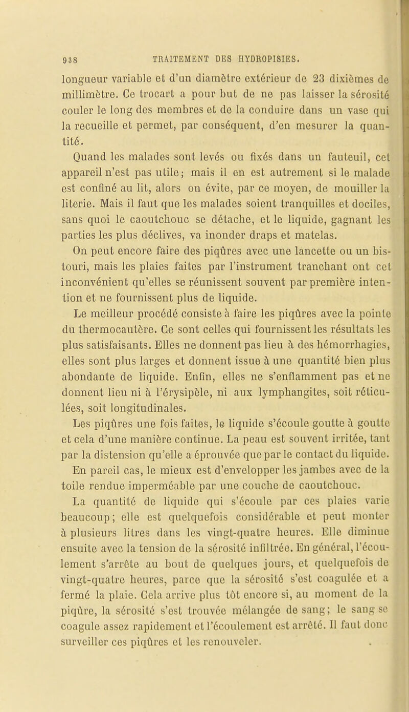 longueur variable et d'un diamètre extérieur de 23 dixièmes de millimètre. Ce trocart a pour but de ne pas laisser la sérosité couler le long des membres et de la conduire dans un vase qui la recueille et permet, par conséquent, d'en mesurer la quan- tité. Quand les malades sont levés ou fixés dans un fauteuil, cet appareil n'est pas utile; mais il en est autrement si le malade est confiné au lit, alors on évite, par ce moyen, de mouiller la literie. Mais il faut que les malades soient tranquilles et dociles, sans quoi le caoutebouc se détache, et le liquide, gagnant les parties les plus déclives, va inonder draps et matelas. On peut encore faire des piqûres avec une lancette ou un bis- touri, mais les plaies faites par l'instrument tranchant ont cet inconvénient qu'elles se réunissent souvent par première inten- tion et ne fournissent plus de liquide. Le meilleur procédé consiste à faire les piqûres avec la pointe du thermocautère. Ce sont celles qui fournissent les résultats les plus satisfaisants. Elles ne donnent pas lieu à des hémorrhagies, elles sont plus larges et donnent issue à une quantité bien plus abondante de liquide. Enfin, elles ne s'enflamment pas et ne donnent lieu ni à l'érysipèle, ni aux lymphangites, soit réticu- lées, soit longitudinales. Les piqûres une fois faites, le liquide s'écoule goutte à goutte et cela d'une manière continue. La peau est souvent irritée, tant par la distension qu'elle a éprouvée que par le contact du liquide. En pareil cas, le mieux est d'envelopper les jambes avec de la toile rendue imperméable par une couche de caoutchouc. La quantité de liquide qui s'écoule par ces plaies varie beaucoup; elle est quelquefois considérable et peut monter à plusieurs litres dans les vingt-quatre heures. Elle diminue ensuite avec la tension de la sérosité infiltrée. En général, l'écou- lement s'arrête au bout de quelques jours, et quelquefois de vingt-quatre heures, parce que la sérosité s'est coagulée el a fermé la plaie. Cela arrive plus tôt encore si, au moment de la piqûre, la sérosité s'est trouvée mélangée de sang; le sang se coagule assez rapidement et l'écoulement est arrêté. Il faut donc surveiller ces piqûres et les renouveler.