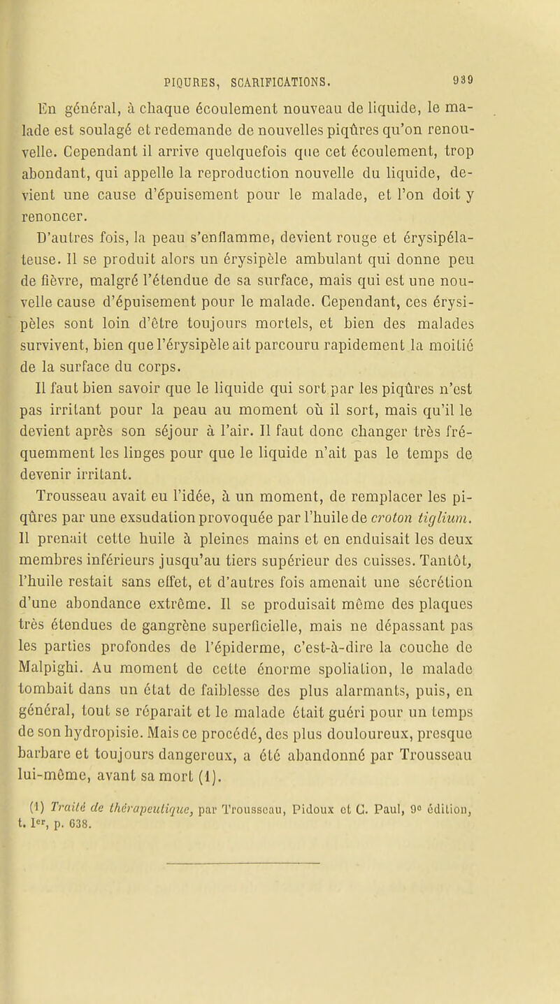 En général, à chaque écoulement nouveau de liquide, le ma- lade est soulagé et redemande de nouvelles piqûres qu'on renou- velle. Cependant il arrive quelquefois que cet écoulement, trop abondant, qui appelle la reproduction nouvelle du liquide, de- vient une cause d'épuisement pour le malade, et l'on doit y renoncer. D'autres fois, la peau s'enflamme, devient rouge et érysipéla- teuse. 11 se produit alors un érysipèle ambulant qui donne peu de fièvre, malgré l'étendue de sa surface, mais qui est une nou- velle cause d'épuisement pour le malade. Cependant, ces érysi- pèles sont loin d'être toujours mortels, et bien des malades survivent, bien quel'érysipèleait parcouru rapidement la moitié de la surface du corps. Il faut bien savoir que le liquide qui sort par les piqûres n'est pas irritant pour la peau au moment où il sort, mais qu'il le devient après son séjour à l'air. Il faut donc changer très fré- quemment les linges pour que le liquide n'ait pas le temps de devenir irritant. Trousseau avait eu l'idée, à un moment, de remplacer les pi- qûres par une exsudation provoquée par l'huile de croton tiglium. Il prenait cette huile à pleines mains et en enduisait les deux membres inférieurs jusqu'au tiers supérieur des cuisses. Tantôt, l'huile restait sans effet, et d'autres fois amenait une sécrétion d'une abondance extrême. Il se produisait même des plaques très étendues de gangrène superficielle, mais ne dépassant pas les parties profondes de l'épiderme, c'est-à-dire la couche de Malpighi. Au moment de cette énorme spoliation, le malade tombait dans un état de faiblesse des plus alarmants, puis, en général, tout se réparait et le malade était guéri pour un temps de son hydropisie. Mais ce procédé, des plus douloureux, presque barbare et toujours dangereux, a été abandonné par Trousseau lui-même, avant sa mort (1). (1) Traité de thérapeutique, par Trousseau, Pidoux et G. Paul, 9° édition, 1.1, p. C38.