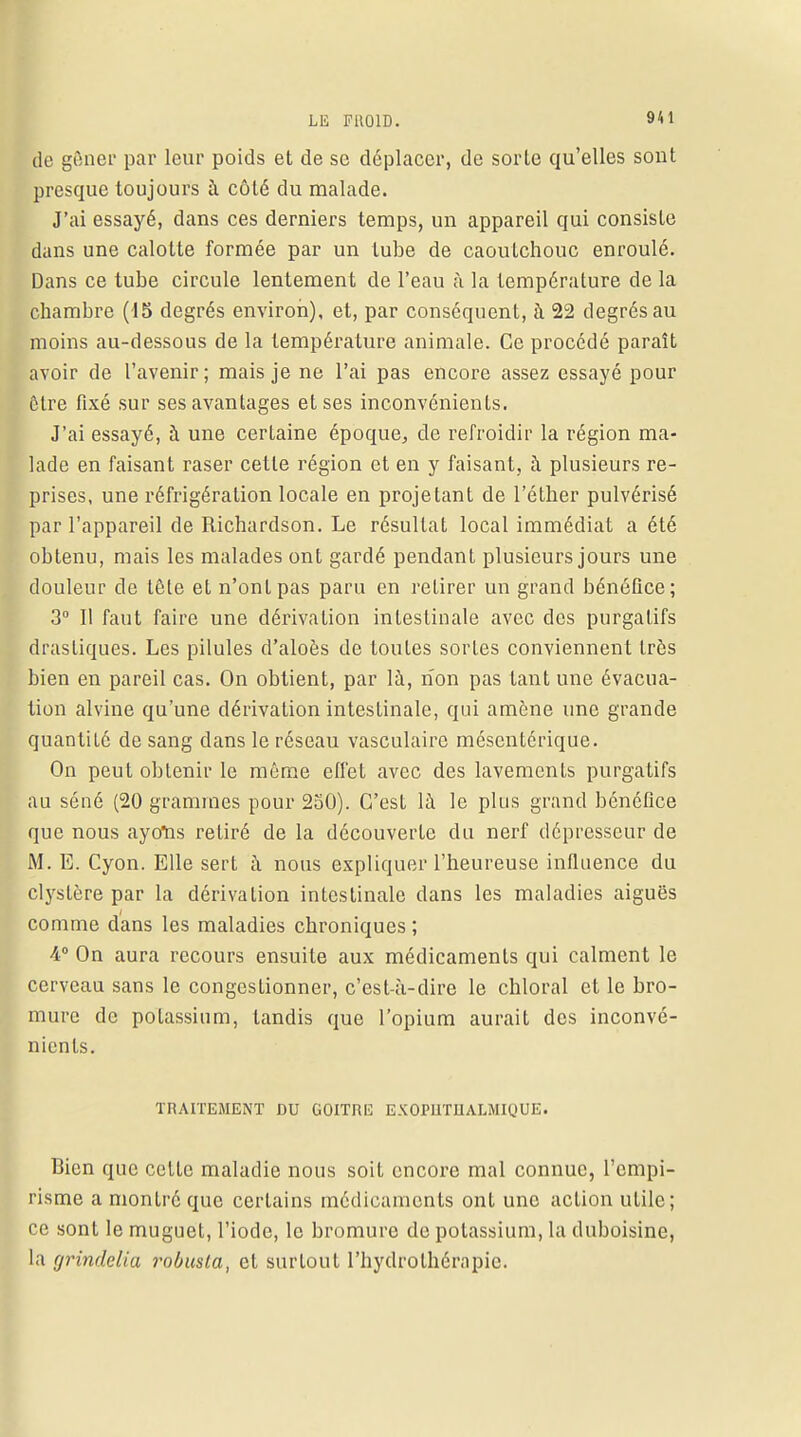 de gêner par leur poids et de se déplacer, de sorte qu'elles sont presque toujours à côté du malade. J'ai essayé, dans ces derniers temps, un appareil qui consiste dans une calotte formée par un lube de caoutchouc enroulé. Dans ce tube circule lentement de l'eau à la température de la chambre (15 degrés environ), et, par conséquent, à 22 degrés au moins au-dessous de la température animale. Ce procédé paraît avoir de l'avenir; mais je ne l'ai pas encore assez essayé pour être fixé sur ses avantages et ses inconvénients. J'ai essayé, à une certaine époque, de refroidir la région ma- lade en faisant raser cette région et en y faisant, à plusieurs re- prises, une réfrigération locale en projetant de l'éther pulvérisé par l'appareil de Richardson. Le résultat local immédiat a été obtenu, mais les malades ont gardé pendant plusieurs jours une douleur de tôle et n'ont pas paru en retirer un grand bénéfice; 3° Il faut faire une dérivation intestinale avec des purgatifs drastiques. Les pilules d'aloès de toutes sortes conviennent très bien en pareil cas. On obtient, par là, non pas tant une évacua- tion alvine qu'une dérivation intestinale, qui amène une grande quantité de sang dans le réseau vasculaire mésentérique. On peut obtenir le même effet avec des lavements purgatifs au séné (20 grammes pour 250). C'est là le plus grand bénéfice que nous ayoïis retiré de la découverte du nerf dépresseur de M. E. Cyon. Elle sert à nous expliquer l'heureuse influence du clystère par la dérivation intestinale dans les maladies aiguës comme dans les maladies chroniques ; 4° On aura recours ensuite aux médicaments qui calment le cerveau sans le congestionner, c'est-à-dire le chloral et le bro- mure de potassium, tandis que l'opium aurait des inconvé- nients. TRAITEMENT DU GOITRE EXOPUTUALMIOUE. Bien que cetlc maladie nous soit encore mal connue, l'empi- risme a montré que certains médicaments ont une action utile; ce sont le muguet, l'iode, le bromure de potassium, la duboisine, la grindelia robusla, et surtout l'hydrothérapie.