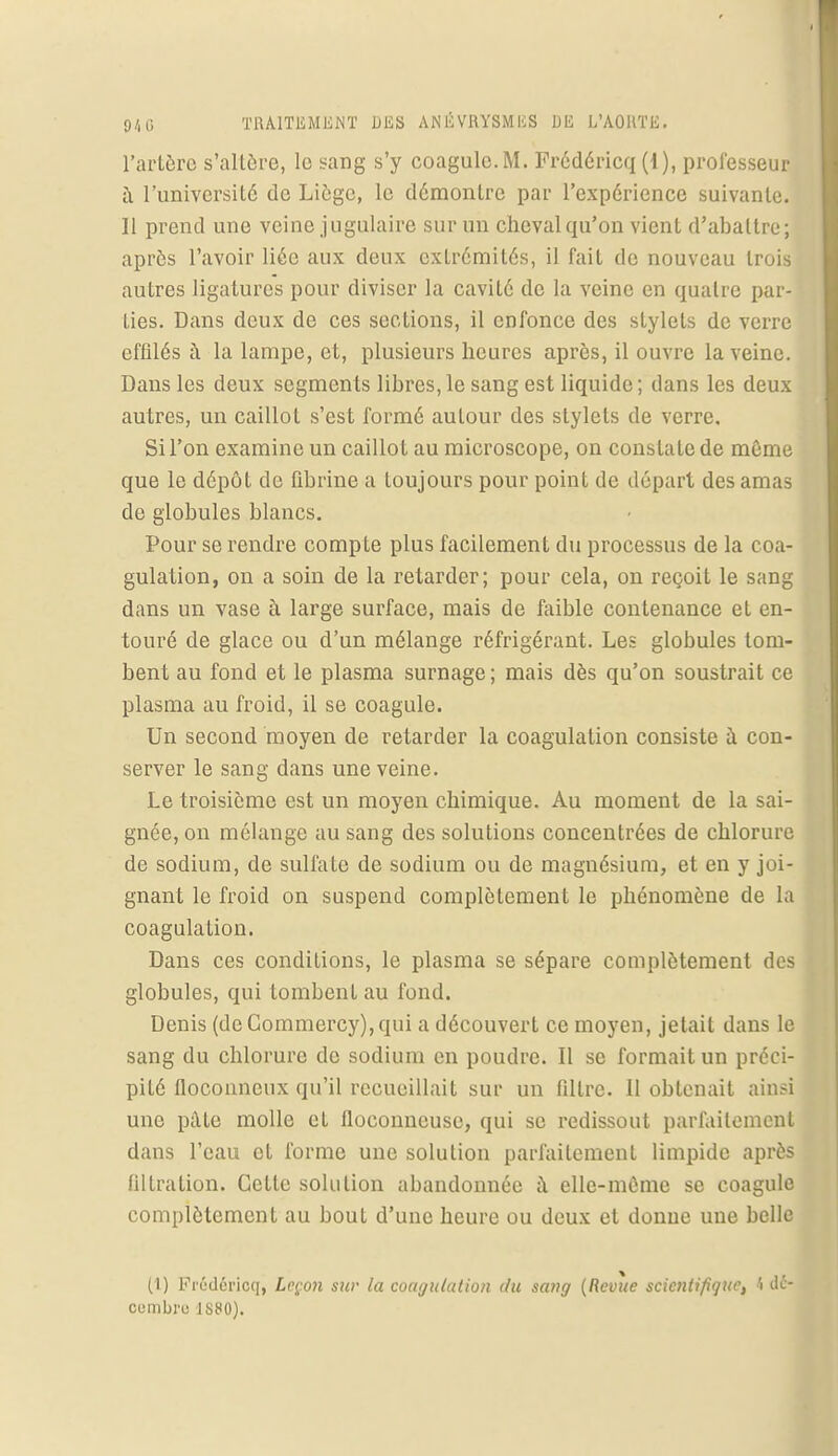 l'artère sraltôre, le sang s'y coagule.M. Frédéricq (1), professeur à l'université de Liège, le démontre par l'expérience suivante. Il prend une veine jugulaire sur un cheval qu'on vient d'abattre; après l'avoir liée aux deux extrémités, il fait de nouveau trois autres ligatures pour diviser la cavité de la veine en quatre par- ties. Dans deux de ces sections, il enfonce des stylets de verre effilés à la lampe, et, plusieurs heures après, il ouvre la veine. Dans les deux segments libres,le sang est liquide; dans les deux autres, un caillot s'est formé autour des stylets de verre. Si l'on examine un caillot au microscope, on constate de même que le dépôt de fibrine a toujours pour point de départ des amas de globules blancs. Pour se rendre compte plus facilement du processus de la coa- gulation, on a soin de la retarder; pour cela, on reçoit le sang dans un vase à large surface, mais de faible contenance et en- touré de glace ou d'un mélange réfrigérant. Les globules tom- bent au fond et le plasma surnage ; mais dès qu'on soustrait ce plasma au froid, il se coagule. Un second moyen de retarder la coagulation consiste à con- server le sang dans une veine. Le troisième est un moyen chimique. Au moment de la sai- gnée, on mélange au sang des solutions concentrées de chlorure de sodium, de sulfate de sodium ou de magnésium, et en y joi- gnant le froid on suspend complètement le phénomène de la coagulation. Dans ces conditions, le plasma se sépare complètement des globules, qui tombent au fond. Denis (deCommercy),qui a découvert ce moyen, jetait dans le sang du chlorure de sodium en poudre. Il se formait un préci- pité floconneux qu'il recueillait sur un filtre. 11 obtenait ainsi une pale molle cl floconneuse, qui se redissout parfaitement dans l'eau el forme une solution parfaitement limpide après ûltration. Cette solution abandonnée à elle-même se coagule complètement au boul d'une heure ou deux et donne une belle (1) Frédéricq, Leçon sur la coagulation du sang (Revue scientifique, h dé- combro JSSO).