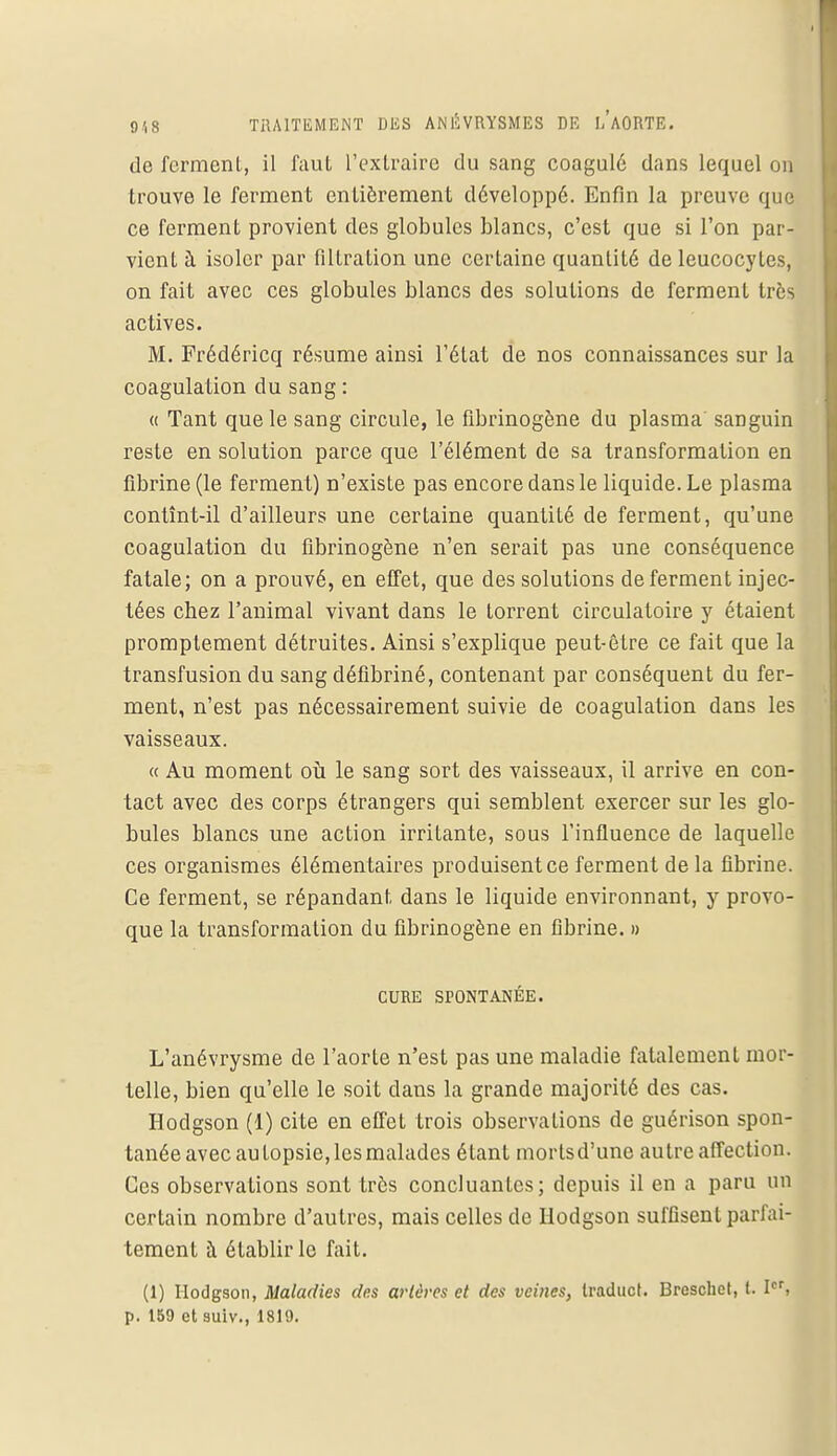 de ferment, il faut L'extraire du sang coagulé dans lequel on trouve le ferment entièrement développé. Enfin la preuve que ce ferment provient des globules blancs, c'est que si l'on par- vient à isoler par filtration une certaine quantité de leucocytes, on fait avec ces globules blancs des solutions de ferment très actives. M. Frédéricq résume ainsi l'état de nos connaissances sur la coagulation du sang : « Tant que le sang circule, le fibrinogène du plasma sanguin reste en solution parce que l'élément de sa transformation en fibrine (le ferment) n'existe pas encore dans le liquide. Le plasma contînt-il d'ailleurs une certaine quantité de ferment, qu'une coagulation du fibrinogène n'en serait pas une conséquence fatale; on a prouvé, en effet, que des solutions de ferment injec- tées chez l'animal vivant dans le torrent circulatoire y étaient promptement détruites. Ainsi s'explique peut-être ce fait que la transfusion du sang défibriné, contenant par conséquent du fer- ment, n'est pas nécessairement suivie de coagulation dans les vaisseaux. « Au moment où le sang sort des vaisseaux, il arrive en con- tact avec des corps étrangers qui semblent exercer sur les glo- bules blancs une action irritante, sous l'influence de laquelle ces organismes élémentaires produisent ce ferment de la fibrine. Ce ferment, se répandant dans le liquide environnant, y provo- que la transformation du fibrinogène en fibrine. » CURE SPONTANÉE. L'anévrysme de l'aorte n'est pas une maladie fatalement mor- telle, bien qu'elle le soit dans la grande majorité des cas. Hodgson (1) cite en effet trois observations de guérison spon- tanée avec autopsie, les malades étant morts d'une autre affection. Ces observations sont très concluantes; depuis il en a paru un certain nombre d'autres, mais celles de Hodgson suffisent parfai- tement à établir le fait. (1) Hodgson, Maladies des artères et des veines, Iraduct. Breschet, t. Ier, p. 159 et suiv., 1819.