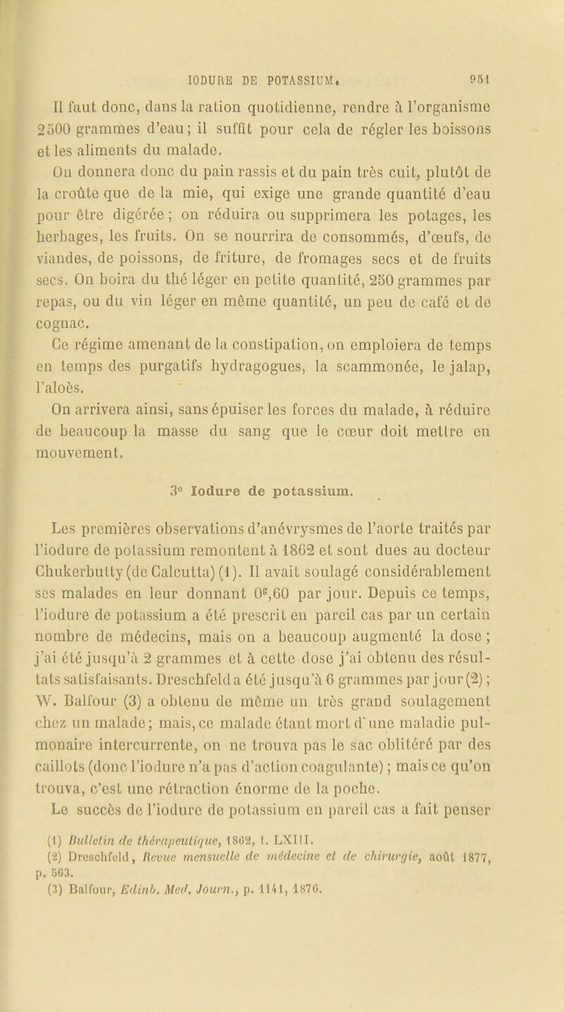 Il faut donc, clans la ration quotidienne, rendre à l'organisme 2500 grammes d'eau; il suffit pour cela de régler les boissons et les aliments du malade. On donnera donc du pain rassis et du pain très cuit, plutôt de la croûte que de la mie, qui exige une grande quantité d'eau pour être digérée ; on réduira ou supprimera les potages, les herbages, les fruits. On se nourrira de consommés, d'œufs, de viandes, de poissons, de friture, de fromages secs et de fruits secs. On boira du thé léger en petite quantité, 250 grammes par repas, ou du vin léger en même quantité, un peu de café et de cognac. Ce régime amenant de la constipation, on emploiera de temps en temps des purgatifs hydragogues, la scammonéc, le jalap, l'aloès. On arrivera ainsi, sans épuiser les forces du malade, à réduire de beaucoup la masse du sang que le cœur doit mettre en mouvement. 3° Iodure de potassium. Les premières observations d'anévrysmes de l'aorte traités par l'iodure de potassium remontent à 1862 et sont dues au docteur Chukerbutty(deCalcutta)(I). Il avait soulagé considérablement ses malades en leur donnant 0e,60 par jour. Depuis ce temps, l'iodure de potassium a été prescrit en pareil cas par un certain nombre de médecins, mais on a beaucoup augmenté la dose ; j'ai été jusqu'à 2 grammes et à cette dose j'ai obtenu des résul- tats satisfaisants. Dreschfelda été jusqu'à 6 grammes par jour (2) ; W. Ball'our (3) a obtenu de môme un très grand soulagement chez un malade; mais, ce malade étant mort d'une maladie pul- monaire intercurrente, on ne trouva pas le sac oblitéré par des caillots (donc l'iodure n'a pas d'action coagulante) ; mais ce qu'on trouva, c'est une rétraction énorme de la poche. Le succès de l'iodure de potassium en pareil cas a fait penser (1) Bulletin de thérapeuti'/ue, 1862, t. LXIII. (2) Dreschfuld, Revue mensuelle de mddecine et de chirurgie, août 1877, p. BG3. (3) Balfour, Edinb. Mcd. Journ., p. 1141, 187G.