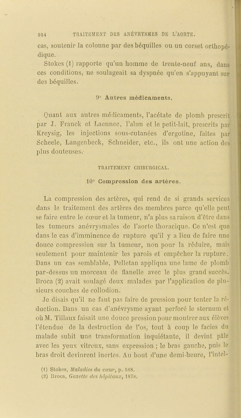 cas, souLenir la colonne par des béquilles ou un corset orthopé- dique. Stokes (1) rapporte qu'un homme de trente-neuf ans, dans ces conditions, ne soulageait sa dyspnée qu'en s'appuyant sur des béquilles. 9° Autres médicaments. Quant aux autres médicaments, l'acétate de plomb prescrit par J. Franck et Laennec, l'alun et le petit-lait, prescrits par Kreysig, les injections sous-cutanées d'ergoline, faites par Scheele, Langenbeck, Schneider, etc., ils ont une action des plus douteuses.- TRAITEMENT CniRURGICAL. 10° Compression des artères. La compression des artères, qui rend de si grands services dans le traitement des artères des membres parce qu'elle peut se faire entre le cœur et la tumeur, n'a plus sa raison d'être dans les tumeurs anévrysmales de l'aorte thoracique. Ce n'est que dans le cas d'imminence de rupture qu'il y a lieu de faire une douce compression sur la tumeur, non pour la réduire, mais seulement pour maintenir les parois et empêcher la rupture. Dans un cas semblable, Pelletan appliqua une lame de plomb par-dessus un morceau de flanelle avec le plus grand succès. Broca (2) avait soulagé deux malades par l'application de plu- sieurs couches de collodion. Je disais qu'il ne faut pas faire de pression pour tenter la ré- duction. Dans un cas d'anévrysme ayant perforé le sternum et où M. Tillaux faisait une douce pression pour montrer aux élèves l'étendue de la destruction de l'os, tout à coup le faciès du malade subit une transformation inquiétante, il devint pale avec les yeux vitreux, sans expression ; le bras gauche, puis le bras droit devinrent inertes. Au bout d'une demi-heure, l'inlel- (1) Stokes, Maladies du cœur, p. î>88. (2) liroca, Gazette des hôpitaux, 187s.