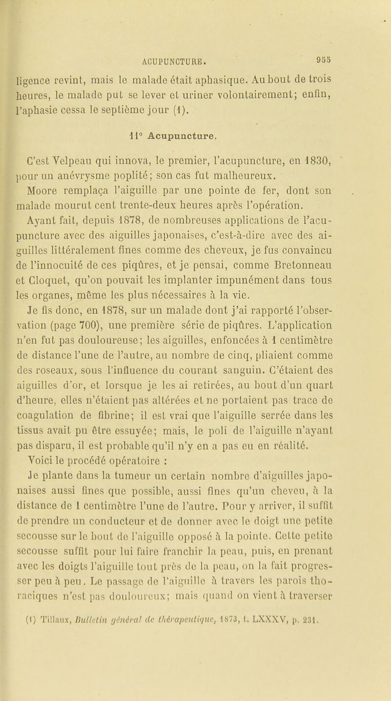 ligence revint, mais le malade était aphasique. Au bout de trois heures, le malade put se lever et uriner volontairement; enfin, l'aphasie cessa le septième jour (1). 11° Acupuncture. C'est Velpeau qui innova, le premier, l'acupuncture, en 1830, pour un anévrysme poplité; son cas fut malheureux. Moore remplaça l'aiguille par une pointe de fer, dont son malade mourut cent trente-deux heures après l'opération. Ayant fait, depuis 1878, de nombreuses applications de l'acu- puncture avec des aiguilles japonaises, c'est-à-dire avec des ai- guilles littéralement fines comme des cheveux, je fus convaincu de l'innocuité de ces piqûres, et je pensai, comme Brelonneau et Cloquet, qu'on pouvait les implanter impunément dans tous les organes, même les plus nécessaires à la vie. Je fis donc, en 1878, sur un malade dont j'ai rapporté l'obser- vation (page 700), une première série de piqûres. L'application n'en fut pas douloureuse; les aiguilles, enfoncées à 1 centimètre de distance l'une de l'autre, au nombre de cinq, pliaient comme des roseaux, sous l'influence du courant sanguin. C'étaient des aiguilles d'or, et lorsque je les ai retirées, au bout d'un quart d'heure, elles n'étaient pas altérées et no portaient pas trace de coagulation de fibrine; il est vrai que l'aiguille serrée dans les tissus avait pu être essuyée; mais, le poli de l'aiguille n'ayant pas disparu, il est probable qu'il n'y en a pas eu en réalité. Voici le procédé opératoire : Je plante clans la tumeur un certain nombre d'aiguilles japo- naises aussi fines que possible, aussi fines qu'un cheveu, à la dislance de l centimètre l'une de l'autre. Pour y arriver, il suffit de prendre un conducteur et de donner avec le doigt une petite secousse sur le bout de l'aiguille opposé à la pointe. Cette petite secousse suffit pour lui l'aire franchir la peau, puis, en prenant avec les doigts l'aiguille tout près de la peau, on la fait progres- ser peu à peu. Le passage de l'aiguille à travers les parois tho- raciques n'est pas douloureux; mais quand on vient à traverser (i) Tillaux, Bulletin général de thérapeutique, 1873, t. LXXXV, p, 231.