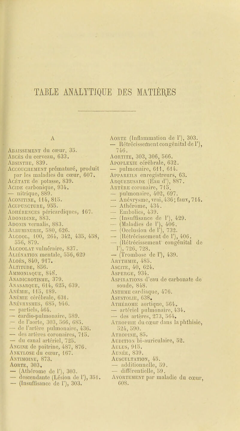 TABLE ANALYTIQUE DES MATIÈRES A Abaissement du cœur, 35. Abcès du cerveau, 633. Absinthe, 839. Accouchement prématuré, produit par les maladies du cœur, 607. Acétate de potasse, 839. Acide carbonique, 934. — uitrique, 889. Aconitine, 114, 81a. Acuponcture, 95b. Adhérences péricardiques, 167. Adonidine, 883. Adonis vernalis, 883. Albuminurie, 580, 626. Alcool, 100, 264, 342, 435, 458, 556, 879. Alcoolat vulnéraire, 837. Aliénation mentale, 556, 629 Aloes, 840, 917. Altitude, 856. Ammoniaque, 848. Anadicrotisme, 379. Anasarque, 614, 625, 639. Anémie, 115, 189. Anémie cérébrale, 631. Anévrysmes, 685, 946. — partiels, 404. — cardio-pulmonaire, 589. — de l'aorte, 303, 566, 685. — de l'artère pulmonaire, 436. — des artères coronaires, 715. — du canal artériel, 725. Angine de poitrine, 487, 876. Ankylose du cœur, 167. Antimoine, 873. Aorte, 303. — (Athéromc de 1'), 303. — descendante (Lésion de 1'), 381. — (Insuffisance de 1'), 303. Aorte (Inflammation de 1'), 303. — Rétrécissement congénital de 1'), 746. Aortite, 303, 306, 566. Apoplexie cérébrale, 632. — pulmonaire, 61!, 614. Appareils enregistreurs, 63. Arquebusade (Eau d'), 887. Artère coronaire, 715. — pulmonaire, 402, 697. — Ànévrysme, vrai, 436 ; faux, 714. — Athérome, 434. — Embolies, 439. — (Insuffisance de 1'), 429. — (Maladies de 1'), 406. — (Occlusion de 1'), 73 2. — (Rétrécissement de 1'), 406. — (Rétrécissement congénital de 1' , 726, 728. — (Trombosc de 1'), 439. Arythmie, 485. Ascite, 40, 624. Asperge, 934. Aspirations d'eau de carbonate de soude, 848. Asthme cardiaque, St76. Aststoliè, 638. Athérome aortiqae, 564, — artériel pulmonaire, 13 !■. — des artères, 273, 564. Atrophie du cœur dans laphthisie, 524, 301). Atropine, 85, Audition bi-auriculaire, 52. Aulus, 915. Aunée, 839. Auscultation, 45. — additionnelle, 3;). — différentielle, 59. Avortement par maladie du cœur, 608.