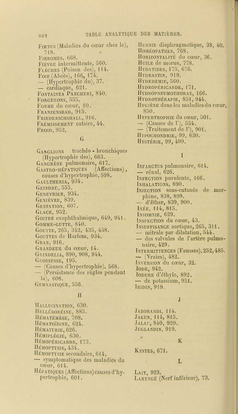 902 Foetus (Maladies du cœur chez le), 718. Fibromes, GG8. Fièvre intermittente, 560. Flèches (Poison des), 11 i- Foie (Abcès), 166., 174. — (Hypertrophie du), 37. — cardiaque, 621. Fontainea Panciieri, 840. Forgerons, 555. Forme du cœur, 10. Franzensbad, 915. Friederichshall, 916. Frémissement cataire, 44. Froid, 952. G Ganglions trachéo - bronchiques (Hypertrophie des), 663. Gangrène pulmonaire, 617. Gastro-hépatiques (Affections), causes d'hypertrophie, 598. Gaultheria, 934. Geindre,555. Genévrier, 934. Genièvre, 839. Gestation, 607. Glace, 952. Goitre exophlhalmique, 649, 941. gomme-gutte, 840. Goutte, 265, 342, 435, 458. Gouttes de Harlem, 934. Gran, 916. Grandeur du cœur, 14. Grindelia, 890, 908, 944. Grossesse, 195. — (Causes d'hypertrophie), 568. — (Persistance des règles pendant la), 608. GYMNASTIQUE, 536. H Hallucination, 630. Helléboréine, 885. IlÉMATÉMÈSE, 708. hématoïdine, g24. Hématurie, 626. Hémiplégie, 030. Hémopéricarde, it.i. Hémoptysie, 434. Hémoptysie secondaire, (il4. — syinptomatiquo des maladies du cœur, 014. Hépatiques (Affections) causes d'hy- pertrophie, 601. Hernie diaphragmatique, 38, 40. Homéopathes, 768. Horizontalité du cœur, 36. Huile de morue, 778. Hvdatides, 175, 676. Hydrastin, 919. Hydriiémie, 560. Hydropéricarde, 171. Hydropneumothorax, 166. Hydrothérapie, 851, 944. Hygiène dans les malatliesdu cœur, 850. Hypertrophie du cœur, 501. — (Causes de 1'), 554. — (Traitement de 1'), 901. Hypochondrie, 99, 630. Hystérie, 99, 499. I Infarctus pulmonaire, 614. — rénal, 626. Infection purulente, 166. Inhalations, 890. Injection sous-cutanée de mor- phine, 838, 899. — d'éther, 839, 900. Ikée, 114, 815. Insomnie, 629. Inspection du cœur, 43. Insuffisance aortique, 265, 311. — rnitrale par dilatation, 544. — des valvules de l'artère pulmo- naire, 429. Intermittences (Fausses), 252,485. — (Vraies), 482. Inversion du cœur, 32. Iode, 942. Iodure d'éthyle, 892. — de potassium, 951. Iridin, 919. J Jaborandi, 114. Jakun, 114, 815. Jalat, 840, 920. Juglandin, 919. K Kystes, 671. L Lait, 923. Laryngé (Nerf inférieur), 73.