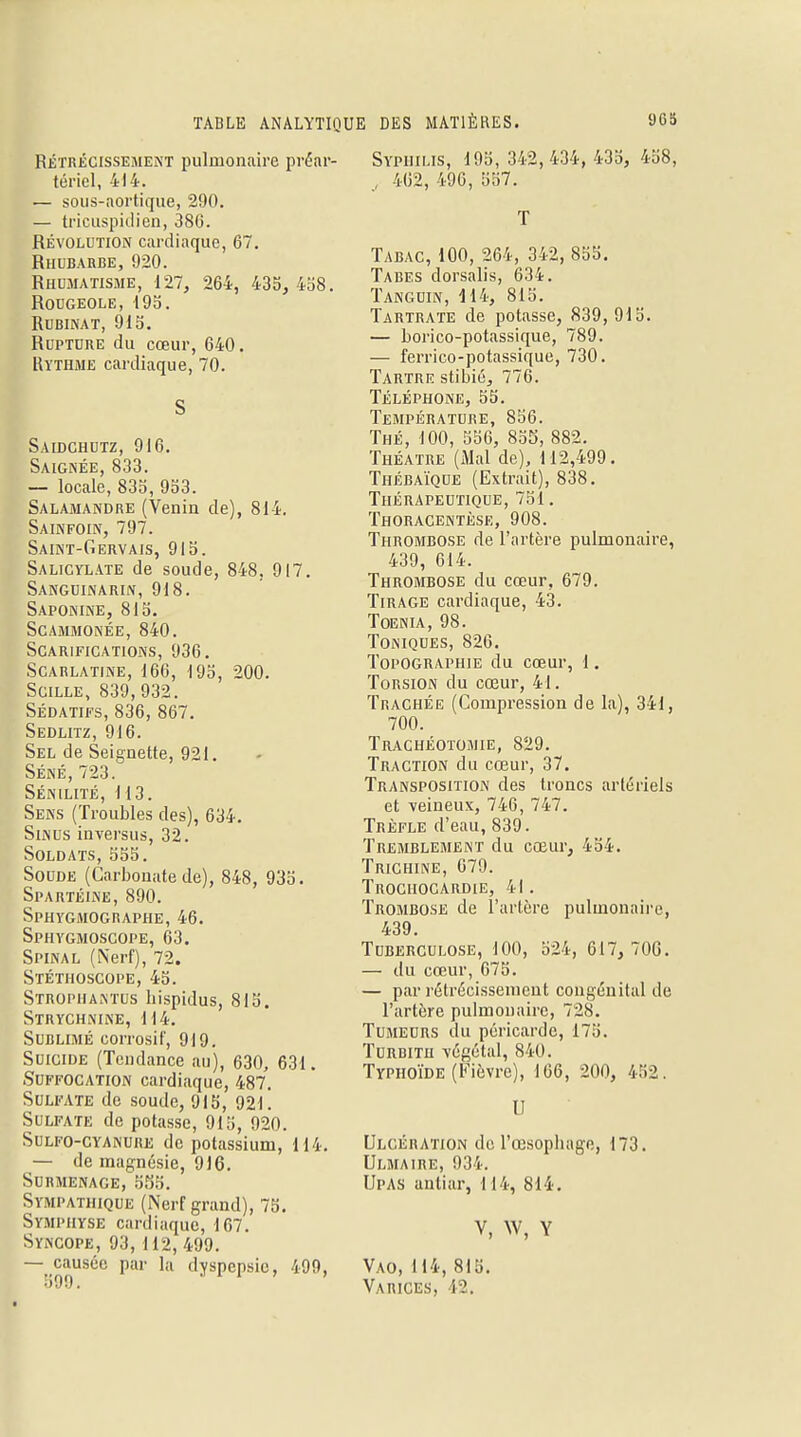 Rétrécissement pulmonaire préar- tériel, 414. — sous-aortique, 290. — tricuspidien, 386. Révolution cardiaque, 67. Rhubarbe, 920. Rhumatisme, 127, 264, 435, 438. Rougeole, 195. Rubinat, 915. Rupture du cœur, 640. Rythme cardiaque, 70. S Saidchutz, 916. Saignée, 833. — locale, 835, 953. Salamandre (Venin de), 814. Sainfoin, 797. Saint-Gervais, 915. Salicylate de soude, 848. 917. Sanguinarin, 918. Saponine, 815. scammonée, 840. Scarifications, 936. Scarlatine, 166, 195, 200. Scille, 839,932. Sédatifs, 836, 867. Sedlitz, 916. Sel de Seignette, 921. Séné,723. Sénilité, 113. Sens (Troubles des), 634. Sinus inversus, 32. Soldats, 555. Soude (Carbonate de), 848, 935. Spartéine, 890. Sphygmographe,46. Sphygmoscope, 63. Spinal (Nerf), 72. Stéthoscope, 45. Stropiiantus bispidus, 815. Strychnine, 114. Sublimé corrosif, 919. Suicide (Tendance au), 630, 631. Suffocation cardiaque, 487. Sulfate de soude, 915, 921. Sulfate de potasse, 915, 920. Sulfo-cyanure de potassium, 114. — de magnésie, 916. Surmenage, 555. Sympathique (Nerf grand), 75. Symphyse cardiaque, 167. Syncope, 93,112, 499. — causée par la dyspepsie, 499, •-)00 ■ Syphilis, 195, 342,434, 435, 458, j 462, 496, 557. T Tabac, 100, 264, 342, 855. Tabès dorsalis, 634. Tanguin, 414, 815. Tartrate de potasse, 839,915. — borico-potassique, 789. — ferrico-potassique, 730. Tartre stibié, 776. Téléphone, 55. Température, 856. Thé, 100, 556, 855, 882. Théâtre (Mal de), 112,499. Thébaïque (Extrait), 838. Thérapeutique, 751. Thoracentèse, 908. Thrombose de l'artère pulmonaire, 439, 614. Thrombose du cœur, 679. Tirage cardiaque, 43. Toenia, 98. Toniques, 826. Topographie du cœur, 1. Torsion du cœur, 41. Trachée (Compression de la), 341, 700. Trachéotomie, 829. Traction du cœur, 37. Transposition des troncs artériels et veineux, 746, 747. Trèfle d'eau, 839. Tremblement du cœur, 454. Trichine, 679. Trochocardie, 4I. Trombose de l'artère pulmonaire, 439. Tuberculose, 100, 524, 617, 706. — du cœur, 675. — par rétrécissement congénital de l'artère pulmonaire, 728. Tumeurs du péricarde, 175. Turbitu végétal, 840. Typhoïde (Fièvre), 166, 200, 452. U Ulcération de l'œsophage, 173. Ulmaire, 934. Upas antiar, 114, 814. V, W, Y Vao,114, 815. Varices, 12.