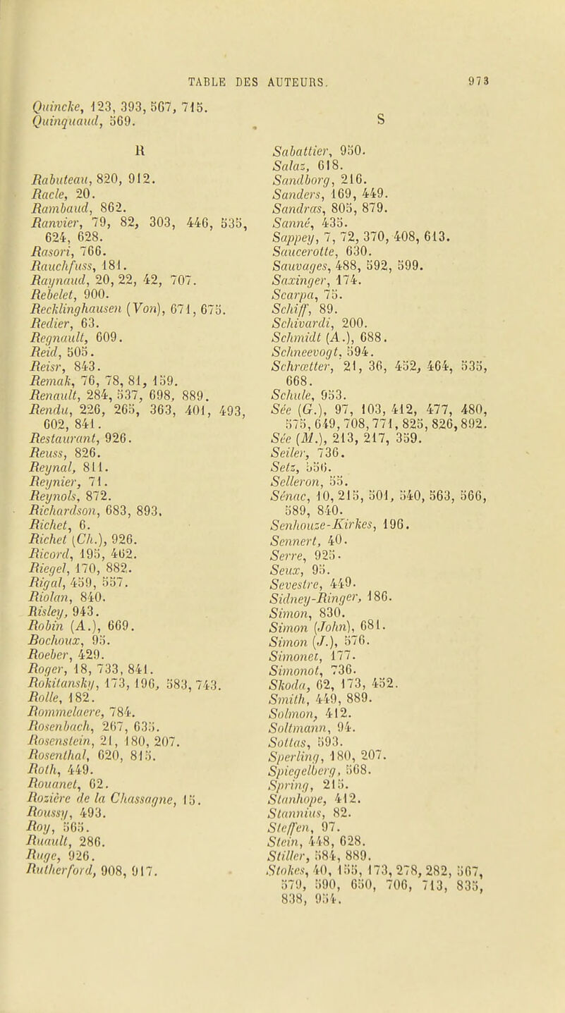 Quincke, 123, 393, 5G7, 715. Quinquaud, b69. R Rabuteau, 820, 912. Racle, 20. Rambaud, 862. Ranvier, 79, 82, 303, 446, 53b, 624, 628. Rasori, 766. Rauchfuss, 181. Raynaud, 20, 22, 42, 707. /îeiefef, 900. Recklinghausen (Von), 671, 67b. Redier, 63. Regnault, 609. jRetà, 505. Reisr, 843. iîema/.:, 76, 78, 81, 159. Renault, 284, 537, 698, 889. iîé>ndu, 226, 26b, 363, 401, 493, 602, 841. Restaurant, 926. Rems, 826. Reynal, 811. Régnier, 71. Reynols, 872. Ric/iardson, 683, 893. Riche t, 6. Acftc/ (C'A.), 926. -Ri'cwtf, 19b, 462. .Rz'etfe/, 170, 882. Rigal, 459, 557. ifro/rm, 840. Jta%, 943. /?oWn (A.), 669. Bochoux, 95. .Roe&e/-, 429. /%<;»•, 18, 733, 841. Rokilanski/, 173, 196, 583, 743 i?o//e, 182. Rommelaere, 784. Rosenbach, 267, 6.'i.'i. Rosenslein, 21, 180, 207. Rosenlhal, 620, 815. i?o//i, 449. Rouanet, 62. Rosière de la Chassagne, 15. Roussy, 493. iîoy, 565. Ruault, 286. /î'/.^c, 926. Rallierford, 908, 917. S Sabattier, 950. 5r//a;, 618. Sandborg, 216. Sanders, 169, 449. Sandras, 805, 879. Sauné, 435. Sappey, 7, 72, 370, 408, 613. Saucerolte, 630. Sauvages, 488, 592, 599. Saxinger, 174. Scarpa, 75. Sc/iî/T, 89. Schivardi, 200. Schmidt (A.), 688. Schneevogt. 594. Schrœtter, '21, 36, 452, 464, 535, 668. Scinde, 953. See (G.), 97, 103, 412, 477, 480, 57b,649,708,771, 82b, 826,892. Sm> (itf.), 213, 217, 359. Seiler, 736. Se/:, 556. Sclleron, 55. S<?n«c, 10, 215, 501, 540, 563, 566, 589, 840; Senhouze-Kirkes, 19G. Sennert, 40. Sm-e, 925. 5ewx, 9b. Seveslre, 449. Sidney-Ringer, 186. Simon, 830. Sz'mon (,/o/m), 681. «SYmo/i (./.), 576. Simonet, 177. Simonot, 736. S/jor/«, 62, 173, 452. Sîmï/t, 449, 889. Solmon, 412. Soltmann, 94. 5o^«s, 593. Sperling, 180, 207. Spiegelberg, .568. Spring, 215. Stanhope, 412. Stannius, 82. S/ey/m, 97. Sfei'n, 448, 628. Sft'tfer, 584, 889. Sfofaw, 40, 155, 173, 278, 282, 567, 579, 590, 650, 706, 713, 835, 838, 954.