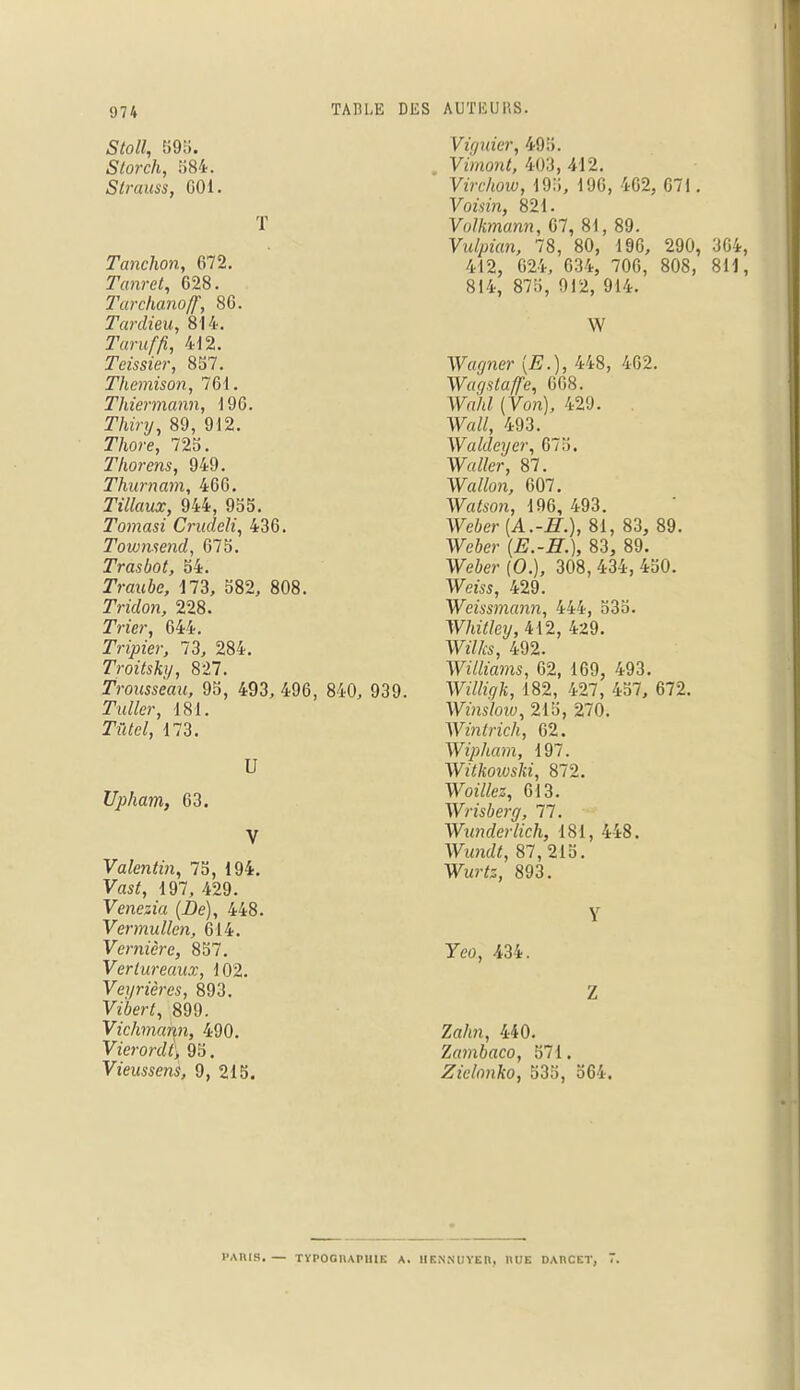 Stoll, 595. Storch, 584. Strauss, 601. T Tanchon, 672. Tanret, 628. Tarchanoff, 86. Tardieu, 814. 2T«nj//?, 412. Teissier, 857. Themison, 76i. TJiiermann, 196. ZViiVy, 89, 912. TVwre, 725. Thorens, 949. Thurnam, 466. Tillaux, 944, 955. Tomasi Crudeli, 436. Townsend, 675. Trasbot, 54. TVauic, 173, 582, 808. Tridon, 228. 2Vïer, 644. 2Vi)mc>-, 73, 284. Troitsky, 827. Trousseau, 95, 493, 496, 840, 939. TWfer, 181. 173. U Upham, 63. V Valentin, 75, 194. Vas*, 197, 429. Venesz'a (De), 448. Vermullen, 614. Vernicre, 857. Verlureaux, 102. Veyrières, 893. Viôer*, 899. Vichmann, 490. Vierord(\ 95. Vieussens, 9, 215. Vùjuier, 495. Vimont, 403, 412. Virchow, 195, 196, 462, 671. Vomn, 821. Volkmann, 67, 81, 89. Vulpian, 78, 80, 196, 290, 364, 412, 624, 634, 706, 808, 811, 814, 875, 912, 914. W Wagner (£.), 448, 462. Waqstaffe, 668. Wn/tZ (Von), 429. Watf, 493. Waldeyer, 67.5. W«//er, 87. Wo/fon, 607. Wafcon, 196, 493. Weôer (A.-5.), 81, 83, 89. Weôer (£.-#.), 83, 89. Weôer (0.), 308, 434, 450. Weiss, 429. ¥cra?îrtîî)!, 444, 535. Whitley, 412, 429. Wilks, 492. Williams, 62, 169, 493. Wï%ft, 182, 427, 457, 672. Winsloiu, 215, 270. Wintrich, 62. Wipham, 197. Witkoioski, 872. Wozto, 613. Wrisberg, 77. Wunderlich, 181, 448. Wuw/f, 87,215. Wurfe, 893. Y Yeo, 434. Z Zrt/m, 440. Zambaco, 571. Zielonko, 535, 564. PARIS. — TYPOGRAPHIE A. II ENNUYER, HUE DARCET, 7,