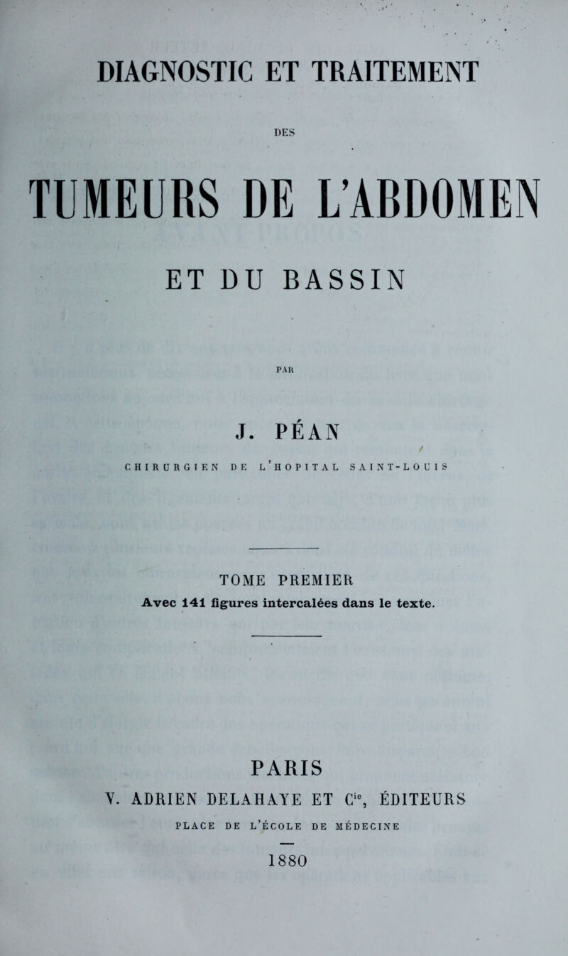 DES TUMEURS DE L’ABDOMEN ET DU BASSIN J. PÉAN f CHIRURGIEN DE l’hOPITAL SAINT-LOUIS TOME PREMIER Avec 141 figures intercalées dans le texte. PARIS V. ADRIEN DELAHAYE ET C‘% ÉDITEURS PLACE DE l’École de médecine 1880