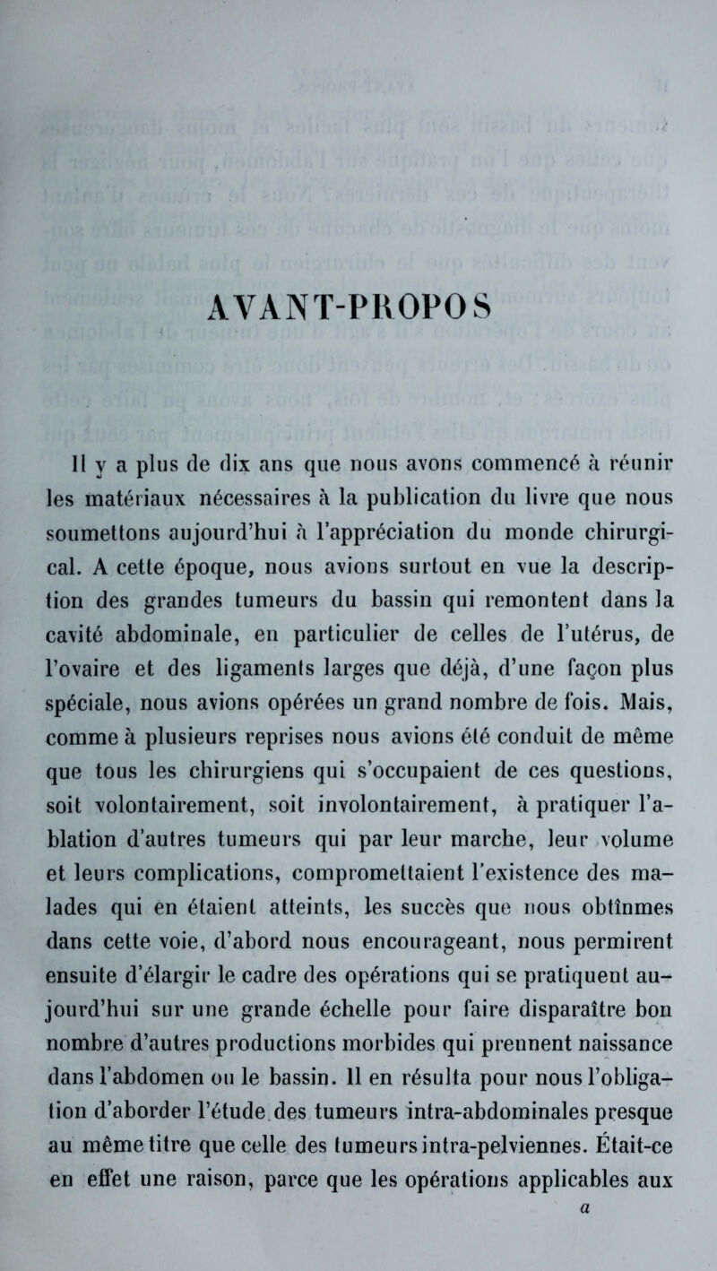 AVANT-PROPOS Il y a plus de dix ans que nous avons commencé h réunir les matériaux nécessaires à la publication du livre que nous soumettons aujourd’hui à l’appréciation du monde chirurgi- cal. A cette époque, nous avions surtout en vue la descrip- tion des grandes tumeurs du bassin qui remontent dans la cavité abdominale, en particulier de celles de l’utérus, de l’ovaire et des ligaments larges que déjà, d’une façon plus spéciale, nous avions opérées un grand nombre de fois. Mais, comme à plusieurs reprises nous avions été conduit de même que tous les chirurgiens qui s’occupaient de ces questions, soit volontairement, soit involontairement, à pratiquer l’a- blation d’autres tumeurs qui par leur marche, leur ,volume et leurs complications, compromettaient l'existence des ma- lades qui en étaient atteints, les succès que nous obtînmes dans cette voie, d’abord nous encourageant, nous permirent ensuite d’élargir le cadre des opérations qui se pratiquent au- jourd’hui sur une grande échelle pour faire disparaître bon nombre d’autres productions morbides qui prennent naissance dans l’abdomen ou le bassin. 11 en résulta pour nous l’obliga- tion d’aborder l’étude.des tumeurs intra-abdominales presque au même titre que celle des tumeurs intra-pelviennes. Était-ce en effet une raison, parce que les opérations applicables aux