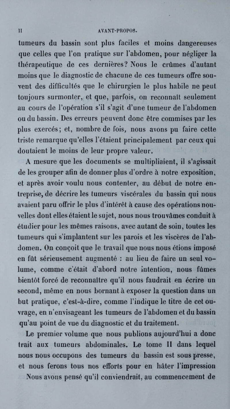 tumeurs du bassin sont plus faciles et moins dangereuses que celles que Ton pratique sur l’abdomen, pour négliger la thérapeutique de ces dernières? Nous le crûmes d'autant moins que le diagnostic de chacune de ces tumeurs offre sou- vent des difficultés que le chirurgien le plus habile ne peut toujours surmonter, et que, parfois, on reconnaît seulement au cours de l’opération s’il s’agit d’une tumeur de l’abdomen ou du bassin. Des erreurs peuvent donc être commises par les plus exercés; et, nombre de fois, nous avons pu faire cette triste remarque qu’elles l’étaient principalement par ceux qui doutaient le moins de leur propre valeur. A mesure que les documents se multipliaient, il s’agissait de les grouper afin de donner plus d’ordre à notre exposition, et après avoir voulu nous contenter, au début de notre en- treprise, de décrire les tumeurs viscérales du bassin qui nous avaient paru offrir le plus d’intérêt à cause des opérations nou- velles dont elles étaient le sujet, nous nous trouvâmes conduit h étudier pour les mêmes raisons, avec autant de soin, toutes les tumeurs qui s’implantent sur les parois et les viscères de l’ab- domen. On conçoit que le travail que nous nous étions imposé en fût sérieusement augmenté : au lieu de faire un seul vo- lume, comme c’était d’abord notre intention, nous fûmes bientôt forcé de reconnaître qu’il nous faudrait en écrire un second, même en nous bornant à exposer la question dans un but pratique, c’est-à-dire, comme l’indique le titre de cet ou- vrage, en n’envisageant les tumeurs de l’abdomen et du bassin qu’au point de vue du diagnostic et du traitement. Le premier volume que nous publions aujourd’hui a donc trait aux tumeurs abdominales. Le tome II dans lequel nous nous occupons des tumeurs du bassin est sous presse, et nous ferons tous nos efforts pour en hâter l’impression Nous avons pensé qu’il conviendrait, au commencement de