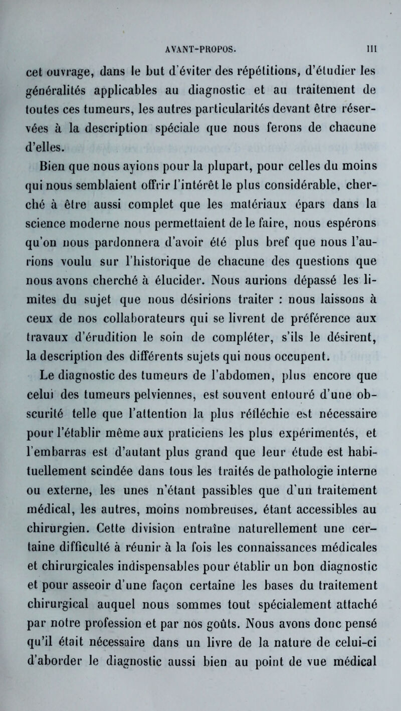 cet ouvrage, dans le but d’éviter des répétitions, d’étudier les généralités applicables au diagnostic et au traitement de toutes ces tumeurs, les autres particularités devant être réser- vées à la description spéciale que nous ferons de chacune d’elles. Bien que nous ayions pour la plupart, pour celles du moins qui nous semblaient offrir l’intérêt le plus considérable, cher- ché à être aussi complet que les matériaux épars dans la science moderne nous permettaient de le faire, nous espérons qu’on nous pardonnera d’avoir été plus bref que nous l’au- rions voulu sur l’historique de chacune des questions que nous avons cherché à élucider. Nous aurions dépassé les li- mites du sujet que nous désirions traiter : nous laissons à ceux de nos collaborateurs qui se livrent de préférence aux travaux d’érudition le soin de compléter, s’ils le désirent, la description des différents sujets qui nous occupent. Le diagnostic des tumeurs de l’abdomen, plus encore que celui des tumeurs pelviennes, est souvent entouré d’une ob- scurité telle que l’attention la plus réfléchie est nécessaire pour l’établir même aux praticiens les plus expérimentés, et l’embarras est d’autant plus grand que leur étude est habi- tuellement scindée dans tous les traités de pathologie interne ou externe, les unes n’étant passibles que d’un traitement médical, les autres, moins nombreuses, étant accessibles au chirurgien. Cette division entraîne naturellement une cer- taine difficulté à réunir à la fois les connaissances médicales et chirurgicales indispensables pour établir un bon diagnostic et pour asseoir d’une façon certaine les bases du traitement chirurgical auquel nous sommes tout spécialement attaché par notre profession et par nos goûts. Nous avons donc pensé qu’il était nécessaire dans un livre de la nature de celui-ci d’aborder le diagnostic aussi bien au point de vue médical