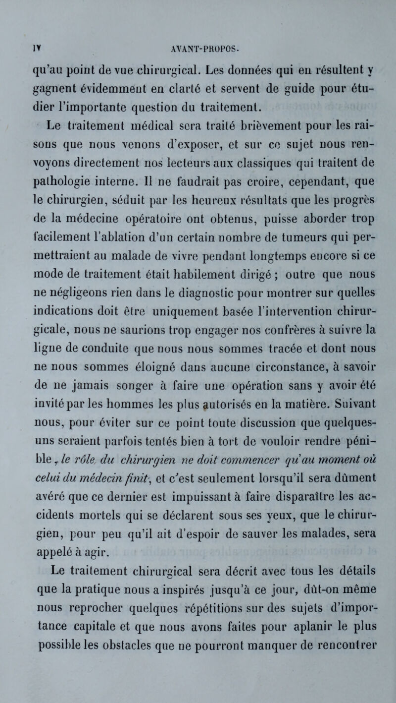 qu’au point de vue chirurgical. Les données qui en résultent y gagnent évidemment en clarté et servent de guide pour étu- dier l’importante question du traitement. Le traitement médical sera traité brièvement pour les rai- sons que nous venons d’exposer, et sur ce sujet nous ren- voyons directement nos lecteurs aux classiques qui traitent de pathologie interne. Il ne faudrait pas croire, cependant, que le chirurgien, séduit par les heureux résultats que les progrès de la médecine opératoire ont obtenus, puisse aborder trop facilement l’ablation d’un certain nombre de tumeurs qui per- mettraient au malade de vivre pendant longtemps encore si ce mode de traitement était habilement dirigé ; outre que nous ne négligeons rien dans le diagnostic pour montrer sur quelles indications doit être uniquement basée l’intervention chirur- gicale, nous ne saurions trop engager nos confrères à suivre la ligue de conduite que nous nous sommes tracée et dont nous ne nous sommes éloigné dans aucune circonstance, à savoir de ne jamais songer à faire une opération sans y avoir été invité par les hommes les plus autorisés en la matière. Suivant nous, pour éviter sur ce point toute discussion que quelques- uns seraient parfois tentés bien à tort de vouloir rendre péni- ble le rôle, du chirurgien ne doit commencer qu'au moment où celui du médecin finit., et c'’est seulement lorsqu’il sera dûment avéré que ce dernier est impuissant à faire disparaître les ac- cidents mortels qui se déclarent sous ses yeux, que le chirur- gien, pour peu qu’il ait d’espoir de sauver les malades, sera appelé à agir. Le traitement chirurgical sera décrit avec tous les détails que la pratique nous a inspirés jusqu’à ce jour, dût-on même nous reprocher quelques répétitions sur des sujets d’impor- tance capitale et que nous avons faites pour aplanir le plus possible les obstacles que ne pourront manquer de rencontrer