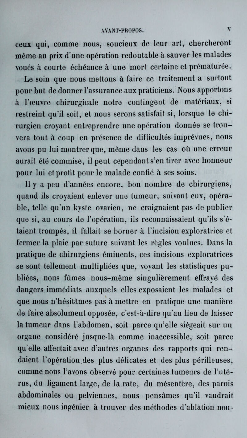 WANT-PHOFOS. ceux qui, comme nous, soucieux de leur art, chercheront même au prix d’une opération redoutable à sauver les malades voués à courte échéance à une mort certaine et prématurée. Le soin que nous mettons à faire ce traitement a surtout pour but de donner l’assurance aux praticiens. Nous apportons à l’œuvre chirurgicale notre contingent de matériaux, si restreint qu’il soit, et nous serons satisfait si, lorsque le chi- rurgien croyant entreprendre une opération donnée se trou- vera tout à coup en présence de difficultés imprévues, nous avons pu lui montrer que, même dans les cas où une erreur aurait été commise, il peut cependant s’en tirer avec honneur pour lui et profit pour le malade confié à ses soins. 11 y a peu d’années encore, bon nombre de chirurgiens, quand ils croyaient enlever une tumeur, suivant eux, opéra- ble, telle qu’un kyste ovarien, ne craignaient pas de publier que si, au cours de l’opération, ils reconnaissaient qu’ils s’é- taient trompés, il fallait se borner à l’incision exploratrice et fermer la plaie par suture suivant les règles voulues. Dans la pratique de chirurgiens éminents, ces incisions exploratrices se sont tellement multipliées que, voyant les statistiques pu- bliées, nous fûmes nous-même singulièrement effrayé des dangers immédiats auxquels elles exposaient les malades et que nous n’hésitâmes pas à mettre en pratique une manière de faire absolument opposée, c’est-â-dire qu’au lieu de laisser la tumeur dans l’abdomen, soit parce qu’elle siégeait sur un organe considéré jusque-là comme inaccessible, soit parce qu’elle affectait avec d’autres organes des rapports qui ren- daient l’opération.des plus délicates et des plus périlleuses, comme nous l’avons observé pour certaines tumeurs de l’uté- rus, du ligament large, de la rate, du mésentère, des parois abdominales ou pelviennes, nous pensâmes qu’il vaudrait mieux nous ingénier à trouver des méthodes d’ablation non-