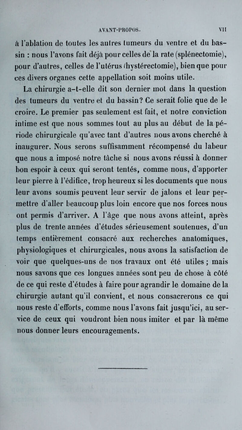 â l’ablation de toutes les aulres Inmeurs du ventre et du bas- sin : nous l’avons fait déjà pour celles de'la rate (splénectomie), pour d’autres, celles de l’utérus ^hystérectomie), bien que pour ces divers organes cette appellation soit moins utile. La chirurgie a-t-elle dit son dernier mot dans la question des tumeurs du ventre et du bassin? Ce serait folie que de le croire. Le premier pas seulement est fait, et notre conviction intime est que nous sommes tout au plus au début de la pé- riode chirurgicale qu’avec tant d’autres nous avons cherché à inaugurer. Nous serons suffisamment récompensé du labeur que nous a imposé notre tâche si nous avons réussi à donner bon espoir à ceux qui seront tentés, comme nous, d’apporter leur pierre à l’édifice, trop heureux si les documents que nous leur avons soumis peuvent leur servir de jalons et leur per- mettre d’aller beaucoup plus loin encore que nos forces nous ont permis d’arriver. A l’âge que nous avons atteint, après plus de trente années d’études sérieusement soutenues, d’un temps entièrement consacré aux recherches anatomiques, physiologiques et chirurgicales, nous avons la satisfaction de voir que quelques-uns de nos travaux ont été utiles ; mais nous savons que ces longues années sont peu de chose à côté de ce qui reste d’études à faire pour agrandir le domaine de la chirurgie autant qu’il convient, et nous consacrerons ce qui nous reste d’efforts, comme nous l’avons fait jusqu’ici, au ser- vice de ceux qui voudront bien nous imiter et par là même nous donner leurs encouragements.