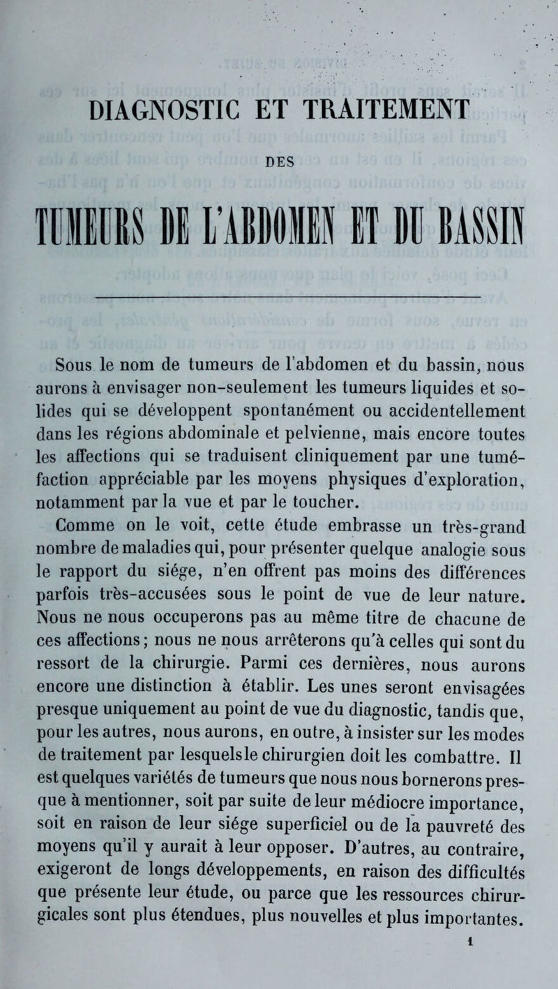 DIAGNOSTIC ET TRAITEMENT DES Sous le nom de tumeurs de l’abdomen et du bassin, nous aurons à envisager non-seulement les tumeurs liquides et so- lides qui se développent spontanément ou accidentellement dans les régions abdominale et pelvienne, mais encore toutes les affections qui se traduisent cliniquement par une tumé- faction appréciable par les moyens physiques d’exploration, notamment par la vue et par le toucher. Comme on le voit, cette étude embrasse un très-grand nombre de maladies qui, pour présenter quelque analogie sous le rapport du siège, n’en offrent pas moins des différences parfois très-accusées sous le point de vue de leur nature. Nous ne nous occuperons pas au même titre de chacune de ces affections; nous ne nous arrêterons qu’à celles qui sont du ressort de la chirurgie. Parmi ces dernières, nous aurons encore une distinction à établir. Les unes seront envisagées presque uniquement au point de vue du diagnostic, tandis que, pour les autres, nous aurons, en outre, à insister sur les modes de traitement par lesquelsle chirurgien doit les combattre. Il est quelques variétés de tumeurs que nous nous bornerons pres- que à mentionner, soit par suite de leur médiocre importance, soit en raison de leur siège superficiel ou de la pauvreté des moyens qu’il y aurait à leur opposer. D’autres, au contraire, exigeront de longs développements, en raison des difficultés que présente leur étude, ou parce que les ressources chirur- gicales sont plus étendues, plus nouvelles et plus importantes.