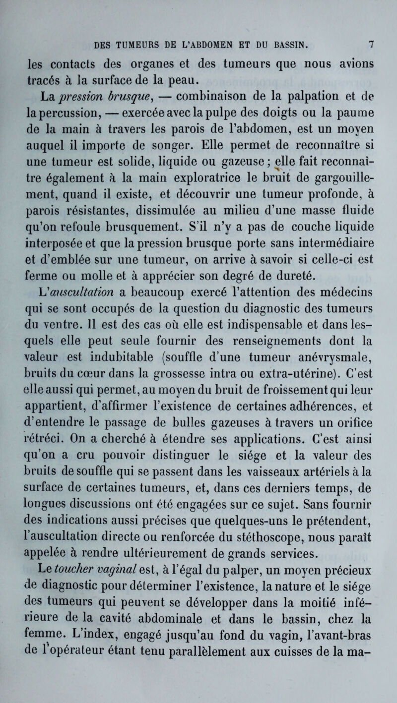 les contacts des organes et des tumeurs que nous avions tracés à la surface de la peau. La pression brusque^ — combinaison de la palpation et de la percussion, — exercée avec la pulpe des doigts ou la paume de la main à travers les parois de l’abdomen, est un moyen auquel il importe de songer. Elle permet de reconnaître si une tumeur est solide, liquide ou gazeuse ; elle fait reconnaî- tre également à la main exploratrice le bruit de gargouille- ment, quand il existe, et découvrir une tumeur profonde, à parois résistantes, dissimulée au milieu d’une masse fluide qu’on refoule brusquement. S’il n’y a pas de couche liquide interposée et que la pression brusque porte sans intermédiaire et d’emblée sur une tumeur, on arrive à savoir si celle-ci est ferme ou molle et à apprécier son degré de dureté. Vauscultation a beaucoup exercé l’attention des médecins qui se sont occupés de la question du diagnostic des tumeurs du ventre. 11 est des cas où elle est indispensable et dans les- quels elle peut seule fournir des renseignements dont la valeur est indubitable (souffle d’une tumeur anévrysmale, bruits du cœur dans la grossesse intra ou extra-utérine). C’est elle aussi qui permet, au moyen du bruit de froissement qui leur appartient, d’affirmer l’existence de certaines adhérences, et d’entendre le passage de bulles gazeuses à travers un orifice rétréci. On a cherché à étendre ses applications. C’est ainsi qu’on a cru pouvoir distinguer le siège et la valeur des bruits de souffle qui se passent dans les vaisseaux artériels à la surface de certaines tumeurs, et, dans ces derniers temps, de longues discussions ont été engagées sur ce sujet. Sans fournir des indications aussi précises que quelques-uns le prétendent, l’auscultation directe ou renforcée du stéthoscope, nous paraît appelée à rendre ultérieurement de grands services. Le toucher vaginal est, à l’égal du palper, un moyen précieux de diagnostic pour déterminer l’existence, la nature et le siège des tumeurs qui peuvent se développer dans la moitié infé- rieure de la cavité abdominale et dans le bassin, chez la femme. L’index, engagé jusqu’au fond du vagin, l’avant-bras de l’opérateur étant tenu parallèlement aux cuisses de la ma-